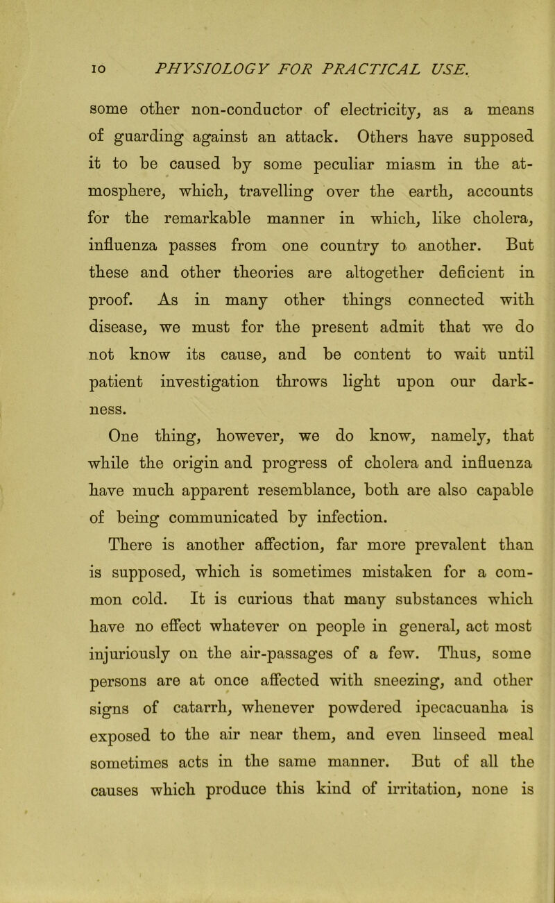 some other non-conductor of electricity, as a means of guarding against an attack. Others have supposed it to be caused by some peculiar miasm in the at- mosphere, which, travelling over the earth, accounts for the remarkable manner in which, like cholera, influenza passes from one country to another. But these and other theories are altogether deficient in proof. As in many other things connected with disease, we must for the present admit that we do not know its cause, and be content to wait until patient investigation throws light upon our dark- ness. One thing, however, we do know, namely, that while the origin and progress of cholera and influenza have much apparent resemblance, both are also capable of being communicated by infection. There is another affection, far more prevalent than is supposed, which is sometimes mistaken for a com- mon cold. It is curious that many substances which have no effect whatever on people in general, act most injuriously on the air-passages of a few. Thus, some persons are at once affected with sneezing, and other signs of catarrh, whenever powdered ipecacuanha is exposed to the air near them, and even linseed meal sometimes acts in the same manner. But of all the causes which produce this kind of irritation, none is