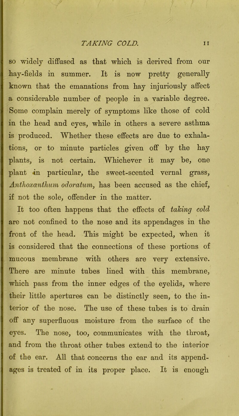 so widely diffused as that which is derived from our hay-fields in summer. It is now pretty generally known that the emanations from hay injuriously affect a considerable number of people in a variable degree. Some complain merely of symptoms like those of cold in the head and eyes, while in others a severe asthma is produced. Whether these effects are due to exhala- tions, or to minute particles given off by the hay plants, is not certain. Whichever it may be, one plant in particular, the sweet-scented vernal grass, Anthoxanthum ocloratum, has been accused as the chief, if not the sole, offender in the matter. It too often happens that the effects of taking cold are not confined to the nose and its appendages in the front of the head. This might be expected, when it is considered that the connections of these portions of mucous membrane with others are very extensive. There are minute tubes lined with this membrane, which pass from the inner edges of the eyelids, where their little apertures can be distinctly seen, to the in- terior of the nose. The use of these tubes is to drain off any superfluous moisture from the surface of the eyes. The nose, too, communicates with the throat, and from the throat other tubes extend to the interior of the ear. All that concerns the ear and its append- ages is treated of in its proper place. It is enough