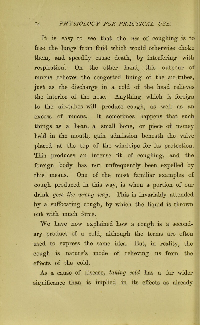 It is easy to see tliat tlie use of coughing is to free the lungs from fluid which would otherwise choke them, and speedily cause death, by interfering with respiration. On the other hand, this outpour of mucus relieves the congested lining of the air-tubes, just as the discharge in a cold of the head relieves the interior of the nose. Anything which is foreign to the air-tubes will produce cough, as well as an excess of mucus. It sometimes happens that such things as a bean, a small bone, or piece of money held in the mouth, gain admission beneath the valve placed at the top of the windpipe for its protection. This produces an intense fit of coughing, and the foreign body has not unfrequently been expelled by this means. One of the most familiar examples of cough produced in this way, is when a portion of our drink goes the wrong way. This is invariably attended by a suffocating cough, by which the liquid is thrown out with much force. We have now explained how a cough is a second- ary product of a cold, although the terms are often used to express the same idea. But, in reality, the cough is nature's mode of relieving us from the effects of the cold. As a cause of disease, taking cold has a far wider significance than is implied in its effects as already