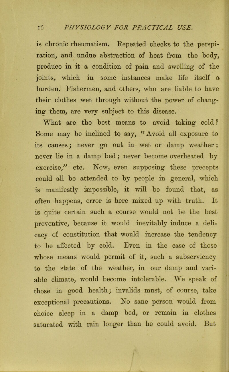 is chronic rheumatism. Repeated checks to the perspi- ration, and undue abstraction of heat from the body, produce in it a condition of pain and swelling of the joints, which in some instances make life itself a burden. Fishermen, and others, who are liable to have their clothes wet through without the power of chang- ing them, are very subject to this disease. What are the best means to avoid taking cold ? Some may be inclined to say, “ Avoid all exposure to its causes; never go out in wet or damp weather; never lie in a damp bed; never become overheated by exercise,” etc. Now, even supposing these precepts could all be attended to by people in general, which is manifestly impossible, it will be found that, as often happens, error is here mixed up with truth. It is quite certain such a course would not be the best preventive, because it would inevitably induce a deli- cacy of constitution that would increase the tendency to be affected by cold. Even in the case of those whose means would permit of it, such a subserviency to the state of the weather, in our damp and vari- able climate, would become intolerable. We speak of those in good health; invalids must, of course, take exceptional precautions. No sane person would from choice sleep in a damp bed, or remain in clothes saturated with rain longer than he could avoid. But