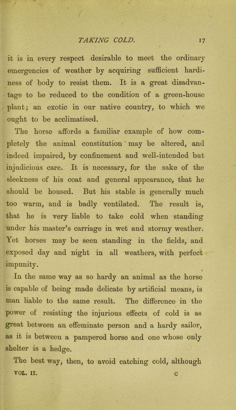it is in every respect desirable to meet the ordinary emergencies of weather by acquiring sufficient hardi- ness of body to resist them. It is a great disadvan- tage to be reduced to the condition of a green-house plant; an exotic in our native country, to which we ought to be acclimatised. The horse affords a familiar example of how com- pletely the animal constitution may be altered, and indeed impaired, by confinement and well-intended but injudicious care. It is necessary, for the sake of the sleekness of his coat and general appearance, that he should be housed. But his stable is generally much too warm, and is badly ventilated. The result is, that he is very liable to take cold when standing under his master’s carriage in wet and stormy weather. Yet horses may be seen standing in the fields, and exposed day and night in all weathers, with perfect impunity. 9 In the same way as so hardy an animal as the horse is capable of being made delicate by artificial means, is man liable to the same result. The difference in the power of resisting the injurious effects of cold is as great between an effeminate person and a hardy sailor, as it is between a pampered horse and one whose only shelter is a hedge. The best way, then, to avoid catching cold, although VOL. II. c