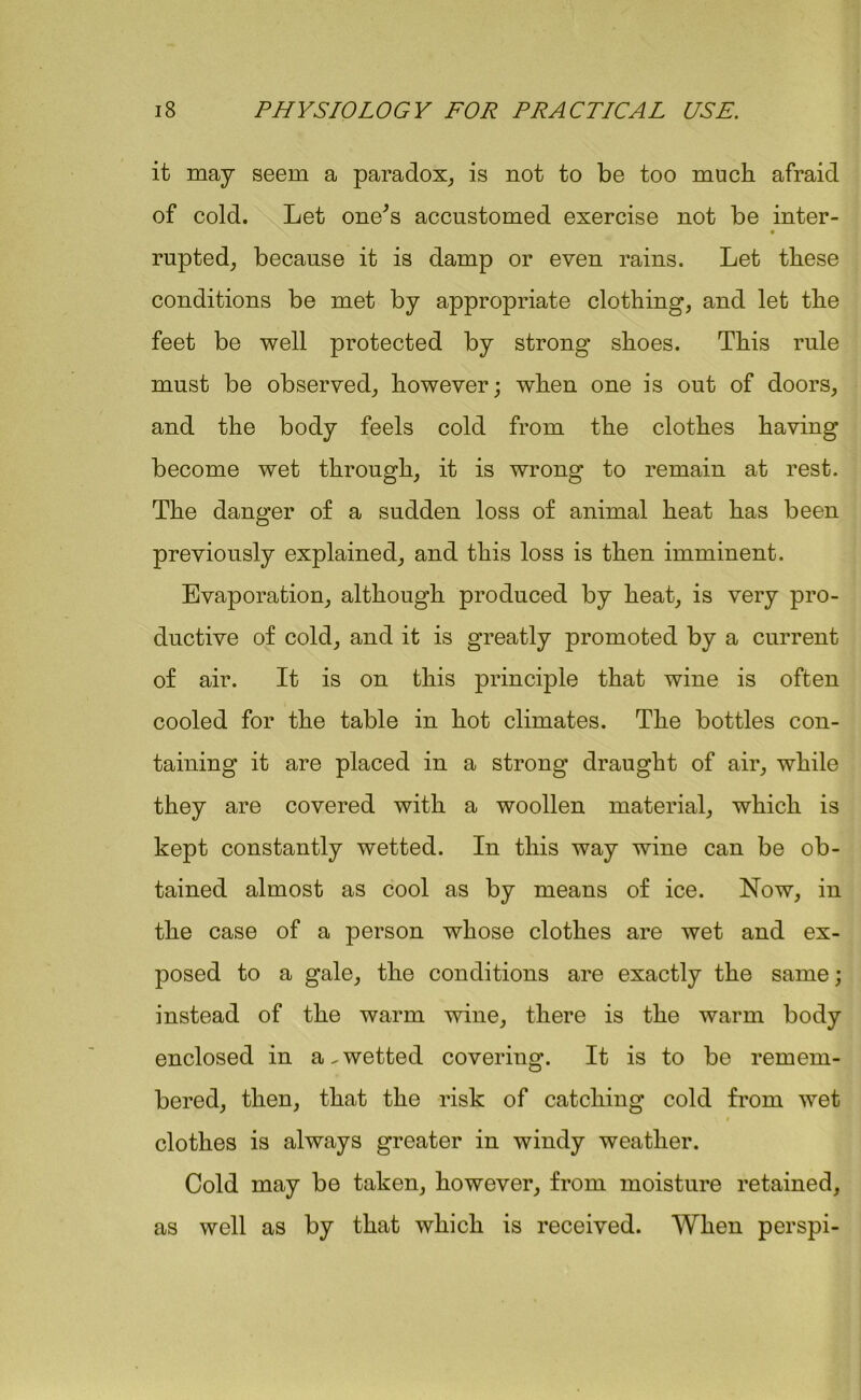 it may seem a paradox, is not to be too much afraid of cold. Let one's accustomed exercise not be inter- rupted, because it is damp or even rains. Let these conditions be met by appropriate clothing, and let the feet be well protected by strong shoes. This rule must be observed, however; when one is out of doors, and the body feels cold from the clothes having become wet through, it is wrong to remain at rest. The danger of a sudden loss of animal heat has been previously explained, and this loss is then imminent. Evaporation, although produced by heat, is very pro- ductive of cold, and it is greatly promoted by a current of air. It is on this principle that wine is often cooled for the table in hot climates. The bottles con- taining it are placed in a strong draught of air, while they are covered with a woollen material, which is kept constantly wetted. In this way wine can be ob- tained almost as cool as by means of ice. Now, in the case of a person whose clothes are wet and ex- posed to a gale, the conditions are exactly the same; instead of the warm wine, there is the warm body enclosed in a.wetted covering. It is to be remem- bered, then, that the risk of catching cold from wet t clothes is always greater in windy weather. Cold may be taken, however, from moisture retained, as well as by that which is received. When perspi-