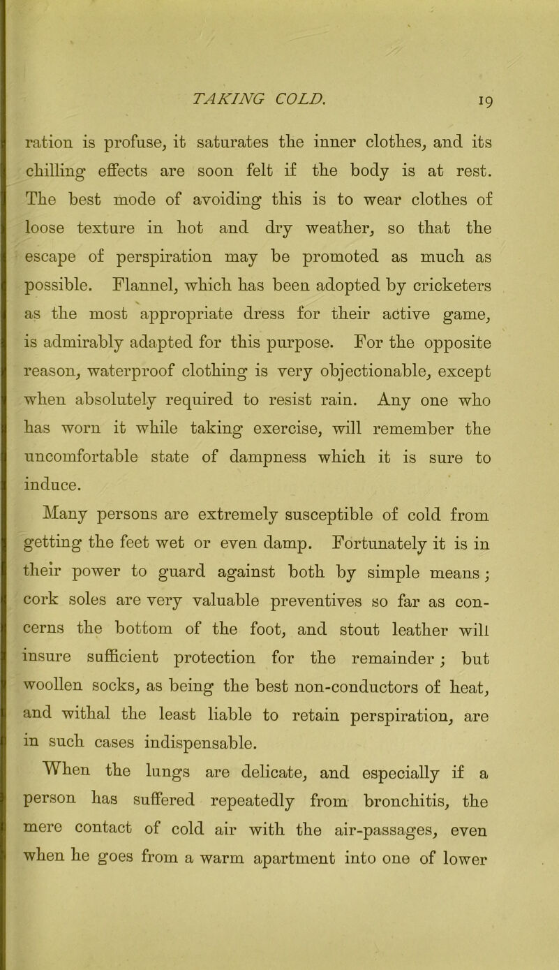ration is profuse, it saturates tlie inner clothes, and its chilling effects are soon felt if the body is at rest. The best mode of avoiding this is to wear clothes of loose texture in hot and dry weather, so that the escape of perspiration may be promoted as much as possible. Flannel, which has been adopted by cricketers as the most appropriate dress for their active game, is admirably adapted for this purpose. For the opposite reason, waterproof clothing is very objectionable, except when absolutely required to resist rain. Any one who has worn it while taking exercise, will remember the uncomfortable state of dampness which it is sure to induce. Many persons are extremely susceptible of cold from getting the feet wet or even damp. Fortunately it is in their power to guard against both by simple means; cork soles are very valuable preventives so far as con- cerns the bottom of the foot, and stout leather will insure sufficient protection for the remainder; but woollen socks, as being the best non-conductors of heat, and withal the least liable to retain perspiration, are in such cases indispensable. When the lungs are delicate, and especially if a person has suffered repeatedly from bronchitis, the mere contact of cold air with the air-passages, even when he goes from a warm apartment into one of lower