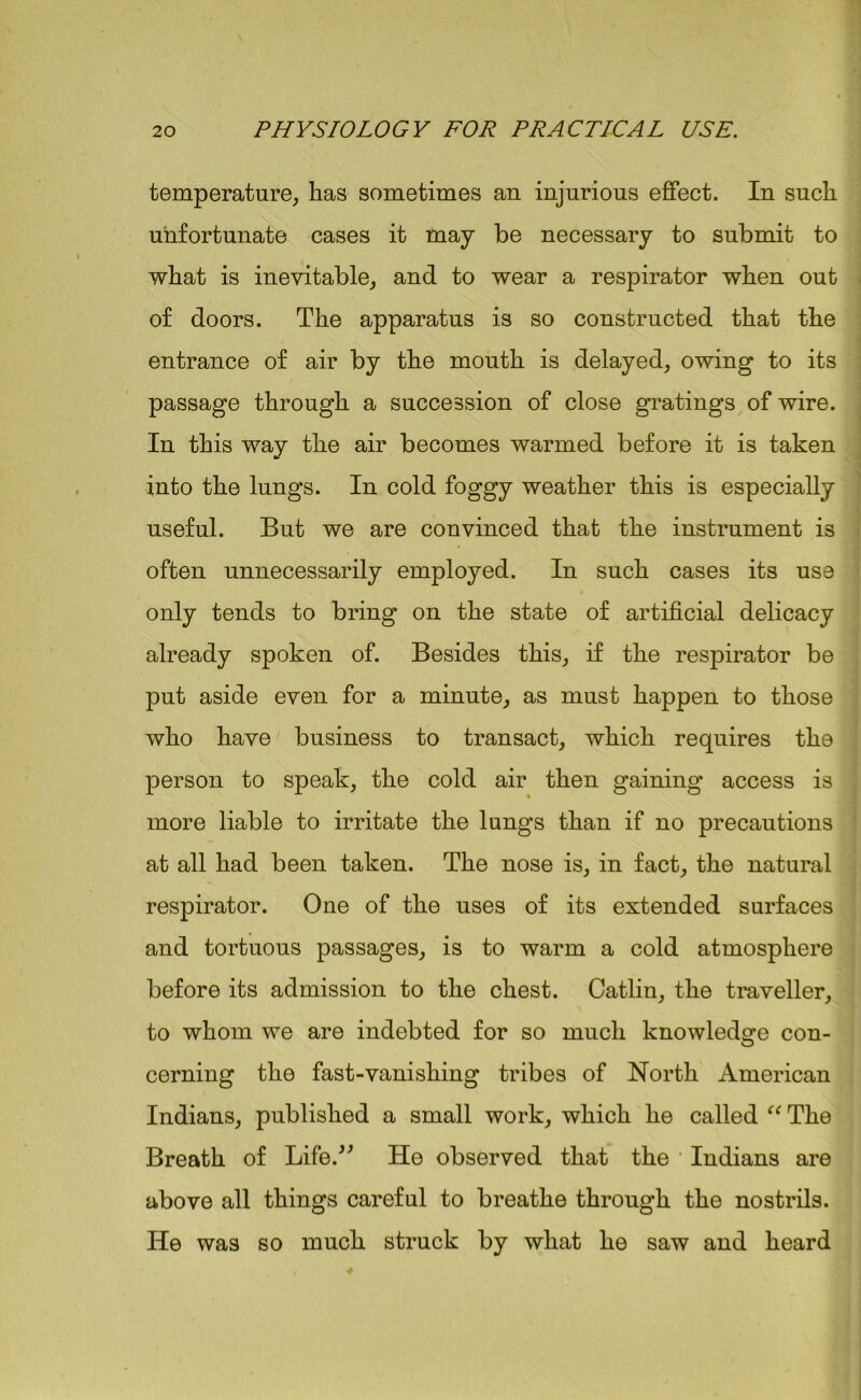 temperature, has sometimes an injurious effect. In such unfortunate cases it may be necessary to submit to what is inevitable, and to wear a respirator when out of doors. The apparatus is so constructed that the entrance of air by the mouth is delayed, owing to its passage through a succession of close gratings of wire. In this way the air becomes warmed before it is taken into the lungs. In cold foggy weather this is especially useful. But we are convinced that the instrument is often unnecessarily employed. In such cases its use only tends to bring on the state of artificial delicacy already spoken of. Besides this, if the respirator be put aside even for a minute, as must happen to those who have business to transact, which requires the person to speak, the cold air then gaining access is more liable to irritate the lungs than if no precautions at all had been taken. The nose is, in fact, the natural respirator. One of the uses of its extended surfaces and tortuous passages, is to warm a cold atmosphere before its admission to the chest. Catlin, the traveller, to whom we are indebted for so much knowledge con- cerning the fast-vanishing tribes of North American Indians, published a small work, which he called “ The Breath of Life.” He observed that the Indians are above all things careful to breathe through the nostrils. He was so much struck by what he saw and heard