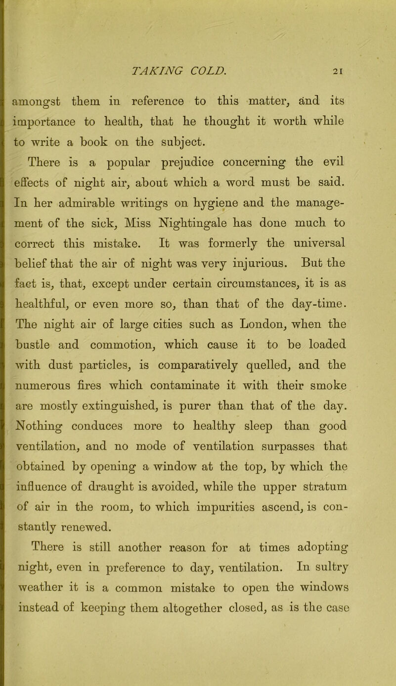 amongst them in reference to this matter, and its importance to health, that he thought it worth while to write a book on the subject. There is a popular prejudice concerning the evil effects of night air, about which a word must be said. In her admirable writings on hygiene and the manage- ment of the sick, Miss Nightingale has done much to correct this mistake. It was formerly the universal belief that the air of night was very injurious. But the fact is, that, except under certain circumstances, it is as healthful, or even more so, than that of the day-time. The night air of large cities such as London, when the bustle and commotion, which cause it to be loaded with dust particles, is comparatively quelled, and the numerous fires which contaminate it with their smoke are mostly extinguished, is purer than that of the day. Nothing conduces more to healthy sleep than good ventilation, and no mode of ventilation surpasses that obtained by opening a window at the top, by which the influence of draught is avoided, while the upper stratum of air in the room, to which impurities ascend, is con- stantly renewed. There is still another reason for at times adopting night, even in preference to day, ventilation. In sultry weather it is a common mistake to open the windows instead of keeping them altogether closed, as is the case
