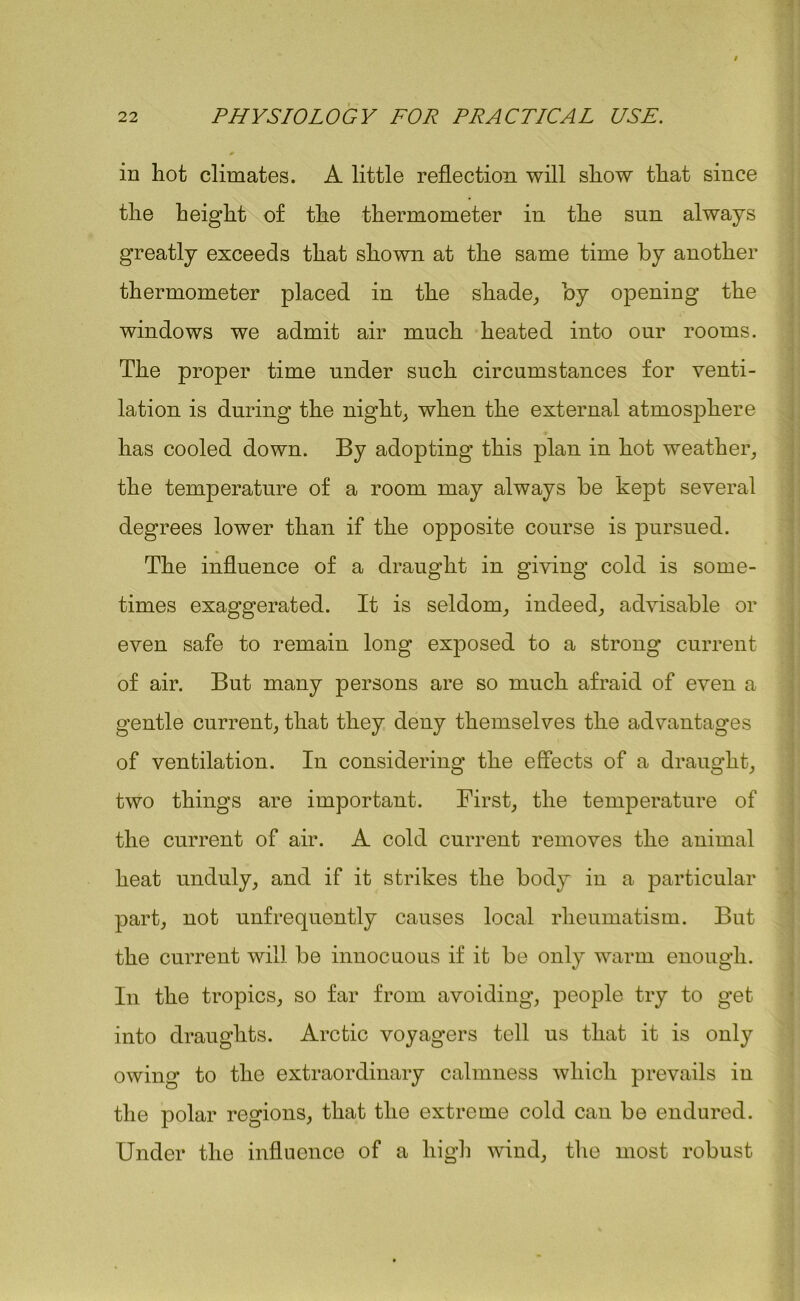 in hot climates. A little reflection will show that since the height of the thermometer in the sun always greatly exceeds that shown at the same time by another thermometer placed in the shade, by opening the windows we admit air much heated into our rooms. The proper time under such circumstances for venti- lation is during the night, when the external atmosphere has cooled down. By adopting this plan in hot weather, the temperature of a room may always be kept several degrees lower than if the opposite course is pursued. The influence of a draught in giving cold is some- times exaggerated. It is seldom, indeed, advisable or even safe to remain long exposed to a strong current of air. But many persons are so much afraid of even a gentle current, that they deny themselves the advantages of ventilation. In considering the effects of a draught, two things are important. First, the temperature of the current of air. A cold current removes the animal heat unduly, and if it strikes the body in a particular part, not unfrequently causes local rheumatism. But the current will be innocuous if it be only warm enough. In the tropics, so far from avoiding, people try to get into draughts. Arctic voyagers tell us that it is only owing to the extraordinary calmness which prevails in the polar regions, that the extreme cold can be endured. Under the influence of a high wind, the most robust