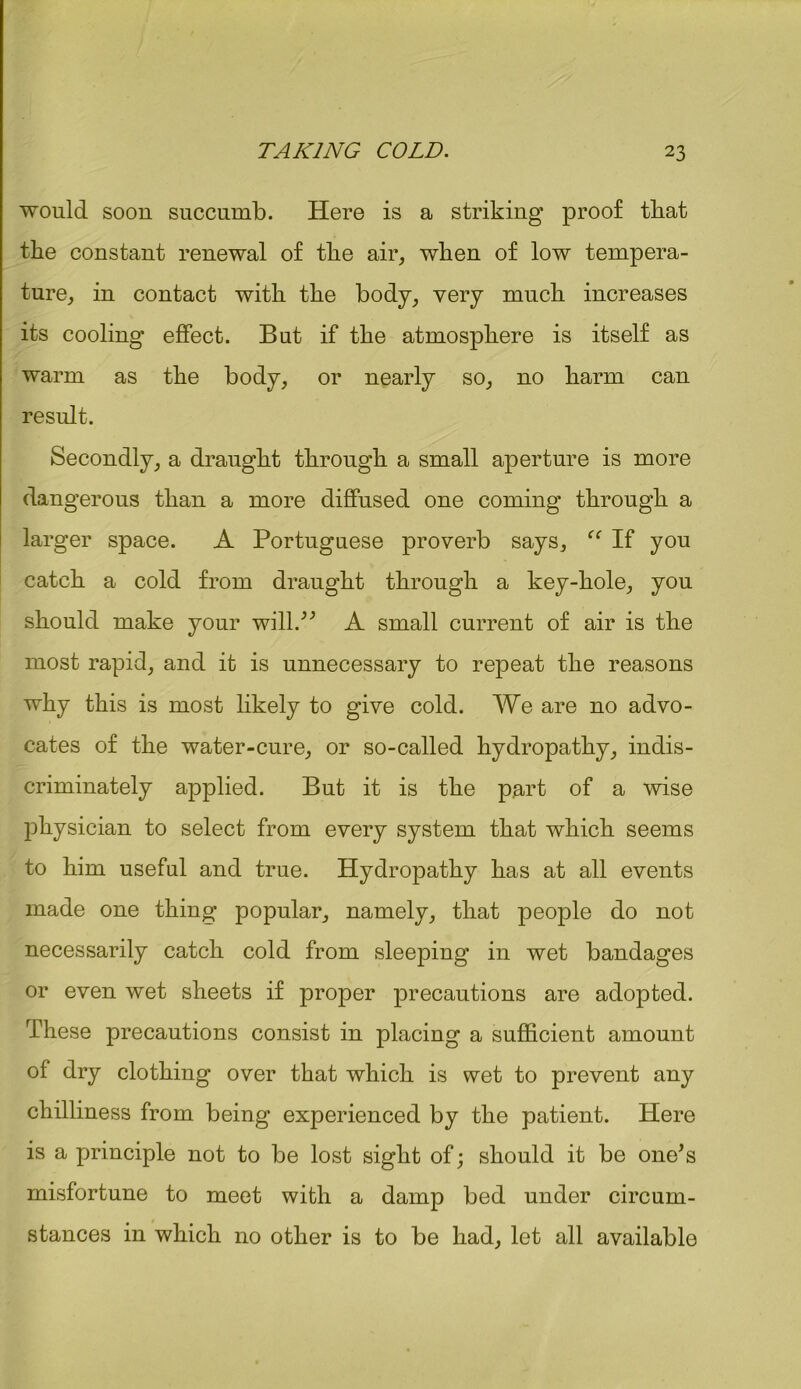 would soon succumb. Here is a striking proof tliat the constant renewal of the air, when of low tempera- ture, in contact with the body, very much increases its cooling' effect. But if the atmosphere is itself as warm as the body, or nearly so, no harm can result. Secondly, a draught through a small aperture is more dangerous than a more diffused one coming through a larger space. A Portuguese proverb says, “ If you catch a cold from draught through a key-hole, you should make your will.” A small current of air is the most rapid, and it is unnecessary to repeat the reasons why this is most likely to give cold. We are no advo- cates of the water-cure, or so-called hydropathy, indis- criminately applied. But it is the part of a wise physician to select from every system that which seems to him useful and true. Hydropathy has at all events made one thing popular, namely, that people do not necessarily catch cold from sleeping in wet bandages or even wet sheets if proper precautions are adopted. These precautions consist in placing a sufficient amount of dry clothing over that which is wet to prevent any chilliness from being experienced by the patient. Here is a principle not to be lost sight of; should it be one’s misfortune to meet with a damp bed under circum- stances in which no other is to be had, let all available