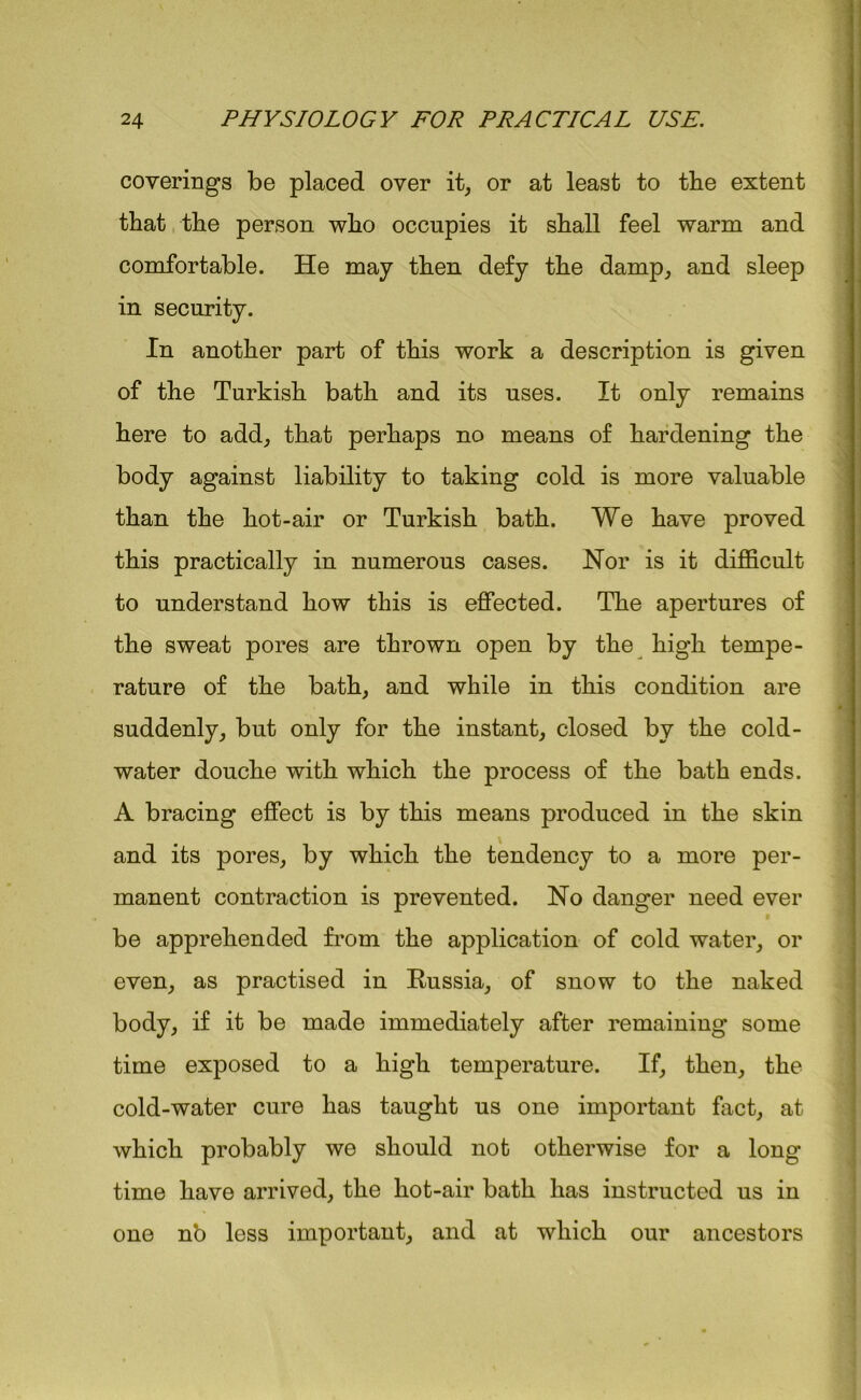 coverings be placed over it, or at least to the extent that the person who occupies it shall feel warm and comfortable. He may then defy the damp, and sleep in security. In another part of this work a description is given of the Turkish bath and its uses. It only remains here to add, that perhaps no means of hardening the body against liability to taking cold is more valuable than the hot-air or Turkish bath. We have proved this practically in numerous cases. Nor is it difficult to understand how this is effected. The apertures of the sweat pores are thrown open by the high tempe- rature of the bath, and while in this condition are suddenly, but only for the instant, closed by the cold- water douche with which the process of the bath ends. A bracing effect is by this means produced in the skin and its pores, by which the tendency to a more per- manent contraction is prevented. No danger need ever be apprehended from the application of cold water, or even, as practised in Russia, of snow to the naked body, if it be made immediately after remaining some time exposed to a high temperature. If, then, the cold-water cure has taught us one important fact, at which probably we should not otherwise for a long- time have arrived, the hot-air bath has instructed us in one n'o less important, and at which our ancestors