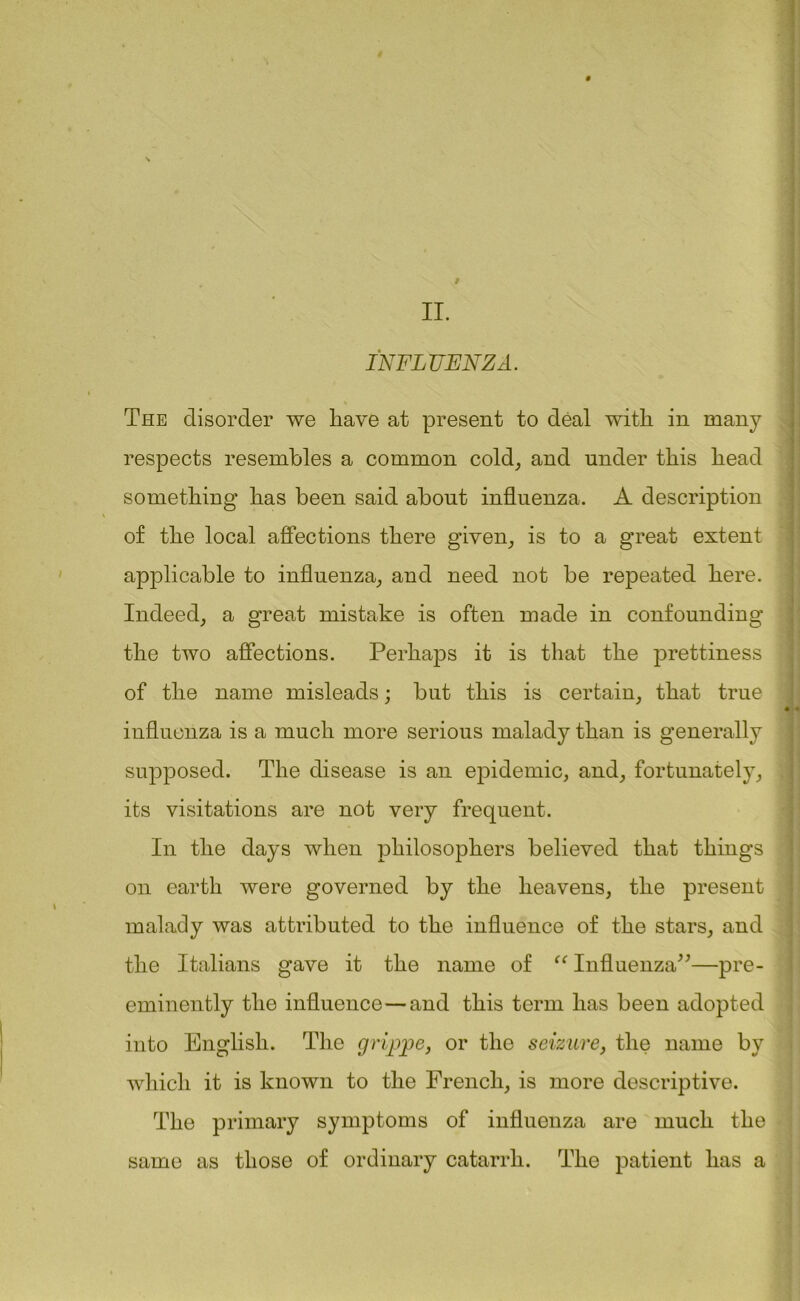 II. INFLUENZA. The disorder we have at present to deal with in many respects resembles a common cold, and under this head something has been said about influenza. A description of the local affections there given, is to a great extent applicable to influenza, and need not be repeated here. Indeed, a great mistake is often made in confounding the two affections. Perhaps it is that the prettiness of the name misleads; but this is certain, that true influenza is a much more serious malady than is generally supposed. The disease is an epidemic, and, fortunately, its visitations are not very frequent. In the days when philosophers believed that things on earth were governed by the heavens, the present malady was attributed to the influence of the stars, and the Italians gave it the name of “ Influenza”—pre- eminently the influence—and this term has been adopted into English. The grippe, or the seizure, the name by which it is known to the French, is more descriptive. The primary symptoms of influenza are much the same as those of ordinary catarrh. The patient has a