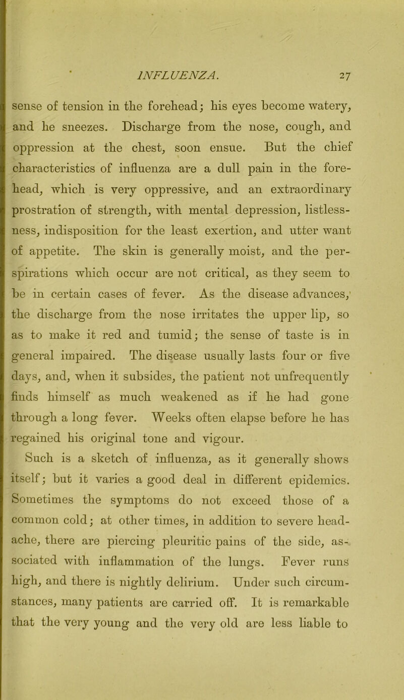 sense of tension in tlie forehead; his eyes become watery, and he sneezes. Discharge from the nose, cough, and oppression at the chest, soon ensue. But the chief characteristics of influenza are a dull pain in the fore- head, which is very oppressive, and an extraordinary prostration of strength, with mental depression, listless- ness, indisposition for the least exertion, and utter want of appetite. The skin is generally moist, and the per- spirations which occur are not critical, as they seem to be in certain cases of fever. As the disease advances, the discharge from the nose irritates the upper lip, so as to make it red and tumid; the sense of taste is in general impaired. The disease usually lasts four or five days, and, when it subsides, the patient not unfrequently finds himself as much weakened as if he had gone through a long fever. Weeks often elapse before he has regained his original tone and vigour. Such is a sketch of influenza, as it generally shows itself; but it varies a good deal in different epidemics. Sometimes the symptoms do not exceed those of a common cold; at other times, in addition to severe head- ache, there are piercing pleuritic pains of the side, as- sociated with inflammation of the lung's. Fever runs high, and there is nightly delirium. Under such circum- stances, many patients are carried off. It is remarkable that the very young and the very old are less liable to