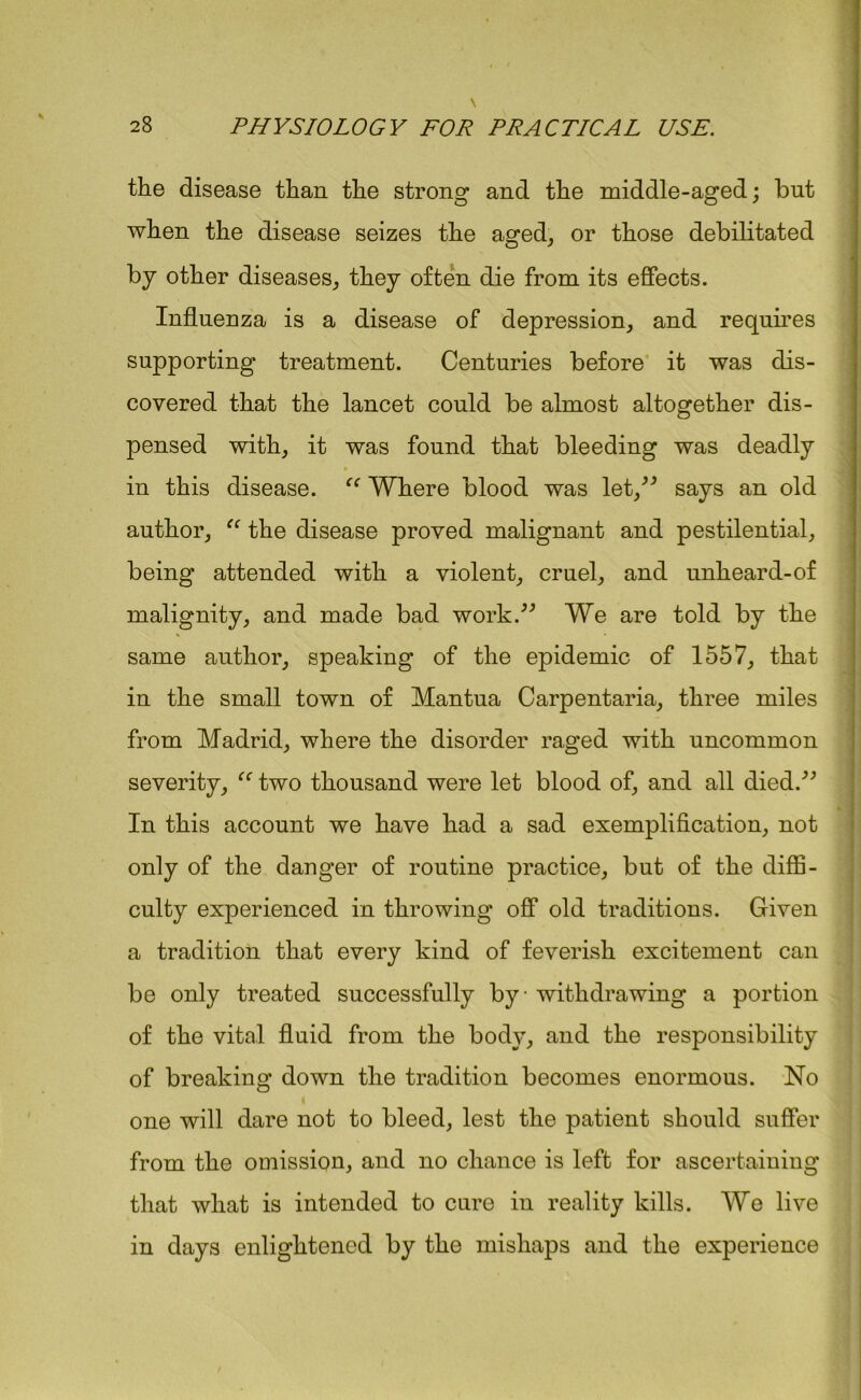 the disease than the strong and the middle-aged; but when the disease seizes the aged, or those debilitated by other diseases, they often die from its effects. Influenza is a disease of depression, and requires supporting treatment. Centuries before it was dis- covered that the lancet could be almost altogether dis- pensed with, it was found that bleeding was deadly in this disease. “ Where blood was let,” says an old author, “ the disease proved malignant and pestilential, being attended with a violent, cruel, and unheard-of malignity, and made bad work.” We are told by the same author, speaking of the epidemic of 1557, that in the small town of Mantua Carpentaria, three miles from Madrid, where the disorder raged with uncommon severity, “ two thousand were let blood of, and all died.” In this account we have had a sad exemplification, not only of the danger of routine practice, but of the diffi- culty experienced in throwing off old traditions. Given a tradition that every kind of feverish excitement can be only treated successfully by withdrawing a portion of the vital fluid from the body, and the responsibility of breaking down the tradition becomes enormous. No one will dare not to bleed, lest the patient should suffer from the omission, and no chance is left for ascertaining that what is intended to cure in reality kills. We live in days enlightened by the mishaps and the experience