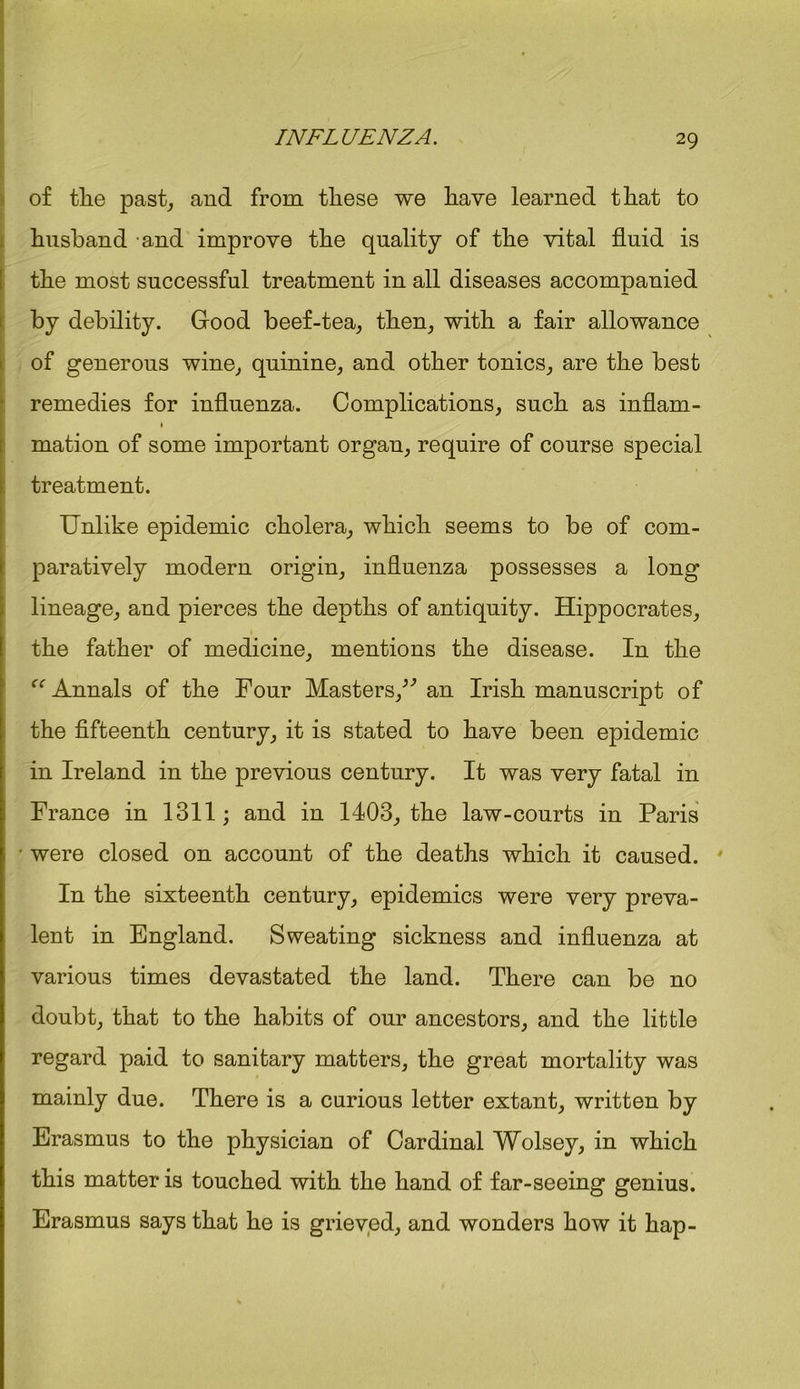 of tlie past, and from these we have learned that to husband and improve the quality of the vital fluid is I the most successful treatment in all diseases accompanied by debility. Good beef-tea, then, with a fair allowance of generous wine, quinine, and other tonics, are the best remedies for influenza. Complications, such as inflam- imation of some important organ, require of course special treatment. Unlike epidemic cholera, which seems to be of com- paratively modern origin, influenza possesses a long lineage, and pierces the depths of antiquity. Hippocrates, the father of medicine, mentions the disease. In the “ Annals of the Four Masters/'’ an Irish manuscript of the fifteenth century, it is stated to have been epidemic in Ireland in the previous century. It was very fatal in France in 1311; and in 1403, the law-courts in Paris • were closed on account of the deaths which it caused. In the sixteenth century, epidemics were very preva- lent in England. Sweating sickness and influenza at various times devastated the land. There can be no doubt, that to the habits of our ancestors, and the little regard paid to sanitary matters, the great mortality was mainly due. There is a curious letter extant, written by Erasmus to the physician of Cardinal Wolsey, in which this matter is touched with the hand of far-seeing genius. Erasmus says that he is grieved, and wonders how it hap-