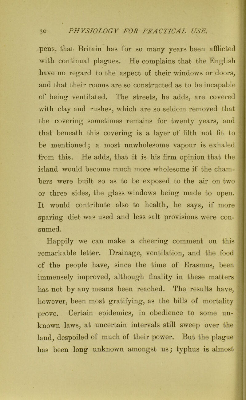 pens, that Britain has for so many years been afflicted with continual plagues. He complains that the English have no regard to the aspect of their windows or doors, and that their rooms are so constructed as to be incapable of being ventilated. The streets, he adds, are covered with clay and rushes, which are so seldom removed that the covering sometimes remains for twenty years, and that beneath this covering is a layer of filth not fit to be mentioned; a most unwholesome vapour is exhaled from this. He adds, that it is his firm opinion that the island would become much more wholesome if the cham- bers were built so as to be exposed to the air on two or three sides, the glass windows being made to open. It would contribute also to health, he says, if more sparing diet was used and less salt provisions were con- sumed. Happily we can make a cheering comment on this remarkable letter. Drainage, ventilation, and the food of the people have, since the time of Erasmus, been immensely improved, although finality in these matters has not by any means been reached. The results have, however, been most gratifying, as the bills of mortality prove. Certain epidemics, in obedience to some un- known laws, at uncertain intervals still sweep over the land, despoiled of much of their power. But the plague has been long unknown amongst us; typhus is almost