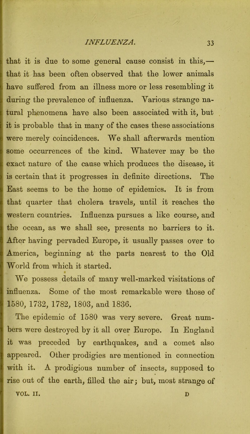 that it is due to some general cause consist in this,— that it has been often observed that the lower animals have suffered from an illness more or less resembling it during the prevalence of influenza. Various strange na- tural phenomena have also been associated with it, but it is probable that in many of the cases these associations were merely coincidences. We shall afterwards mention some occurrences of the kind. Whatever may be the exact nature of the cause which produces the disease, it is certain that it progresses in definite directions. The East seems to be the home of epidemics. It is from that quarter that cholera travels, until it reaches the western countries. Influenza pursues a like course, and the ocean, as we shall see, presents no barriers to it. After having pervaded Europe, it usually passes over to America, beginning at the parts nearest to the Old World from which it started. We possess details of many well-marked visitations of influenza. Some of the most remarkable were those of 1580, 1732, 1782, 1803, and 1836. The epidemic of 1580 was very severe. Great num- bers were destroyed by it all over Europe. In England it was preceded by earthquakes, and a comet also appeared. Other prodigies are mentioned in connection with it. A prodigious number of insects, supposed to rise out of the earth, filled the air; but, most strange of VOL. II. D