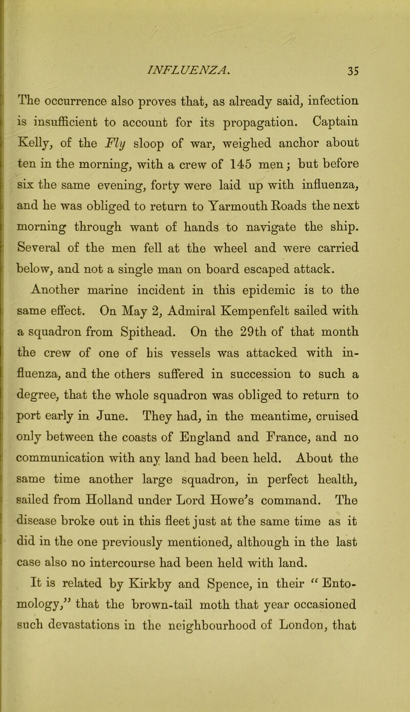 The occurrence also proves that, as already said, infection is insufficient to account for its propagation. Captain Kelly, of the Fly sloop of war, weighed anchor about ten in the morning, with a crew of 145 men; but before six the same evening, forty were laid up with influenza, and he was obliged to return to Yarmouth Roads the next morning through want of hands to navigate the ship. Several of the men fell at the wheel and were carried below, and not a single man on board escaped attack. Another marine incident in this epidemic is to the same effect. On May 2, Admiral Kempenfelt sailed with a squadron from Spithead. On the 29th of that month the crew of one of his vessels was attacked with in- fluenza, and the others suffered in succession to such a degree, that the whole squadron was obliged to return to port early in June. They had, in the meantime, cruised only between the coasts of England and France, and no communication with any land had been held. About the same time another large squadron, in perfect health, sailed from Holland under Lord Howe's command. The disease broke out in this fleet just at the same time as it did in the one previously mentioned, although in the last case also no intercourse had been held with land. It is related by Kirkby and Spence, in their “ Ento- mology, that the brown-tail moth that year occasioned such devastations in the neighbourhood of London, that