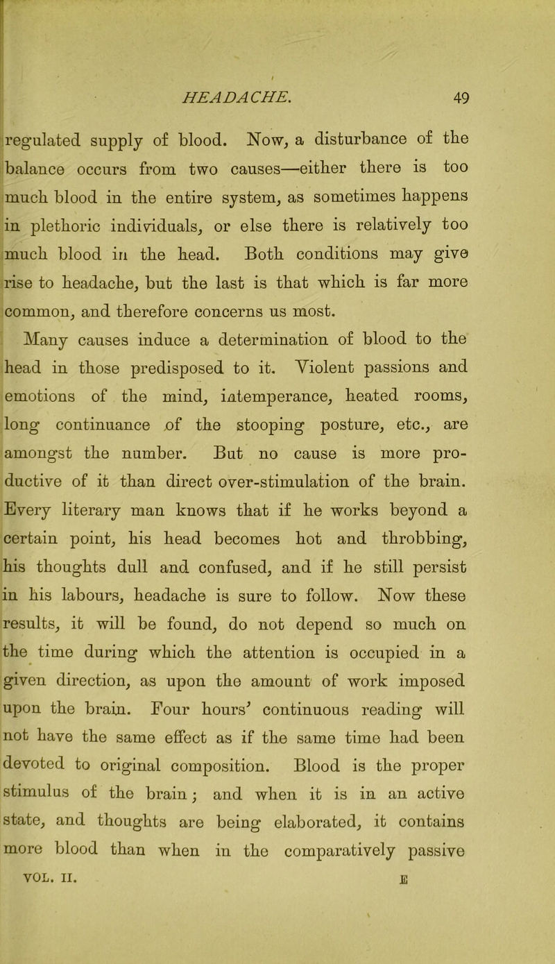 regulated supply of blood. Now, a disturbance of the balance occurs from two causes—either there is too much blood in the entire system, as sometimes happens in plethoric individuals, or else there is relatively too much blood in the head. Both conditions may give rise to headache, but the last is that which is far more common, and therefore concerns us most. Many causes induce a determination of blood to the head in those predisposed to it. Violent passions and emotions of the mind, intemperance, heated rooms, long continuance ,of the stooping posture, etc., are amongst the number. But no cause is more pro- ductive of it than direct over-stimulation of the brain. Every literary man knows that if he works beyond a certain point, his head becomes hot and throbbing, his thoughts dull and confused, and if he still persist in his labours, headache is sure to follow. Now these results, it will be found, do not depend so much on the time during which the attention is occupied in a given direction, as upon the amount of work imposed upon the brain. Four hours' continuous reading will not have the same effect as if the same time had been devoted to original composition. Blood is the proper stimulus of the brain; and when it is in an active state, and thoughts are being elaborated, it contains more blood than when in the comparatively passive VOL. II. E