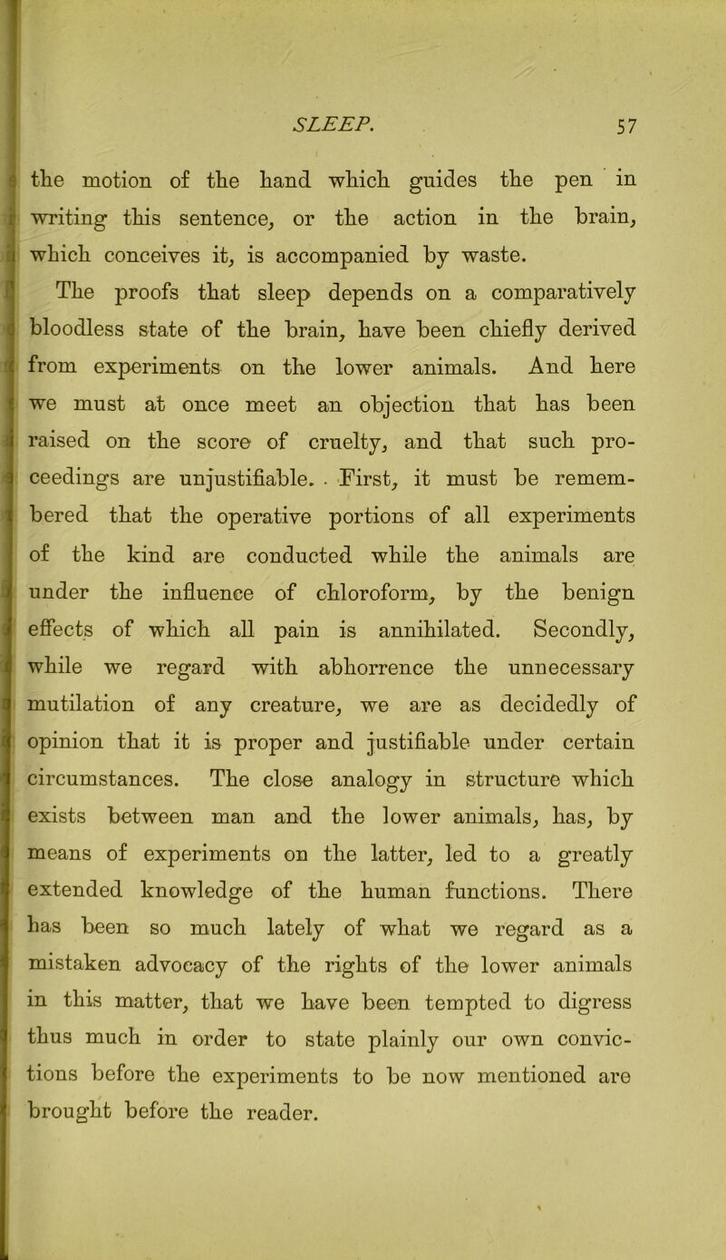 tlie motion of tlie hand which guides the pen in writing this sentence, or the action in the brain, which conceives it, is accompanied by waste. The proofs that sleep depends on a comparatively bloodless state of the brain, have been chiefly derived from experiments on the lower animals. And here we must at once meet an objection that has been raised on the score of cruelty, and that such pro- ceedings are unjustifiable. . First, it must be remem- bered that the operative portions of all experiments of the kind are conducted while the animals are under the influence of chloroform, by the benign effects of which all pain is annihilated. Secondly, while we regard with abhorrence the unnecessary mutilation of any creature, we are as decidedly of opinion that it is proper and justifiable under certain circumstances. The close analogy in structure which exists between man and the lower animals, has, by means of experiments on the latter, led to a greatly extended knowledge of the human functions. There has been so much lately of what we regard as a mistaken advocacy of the rights of the lower animals in this matter, that we have been tempted to digress thus much in order to state plainly our own convic- tions before the experiments to be now mentioned are / brought before the reader.