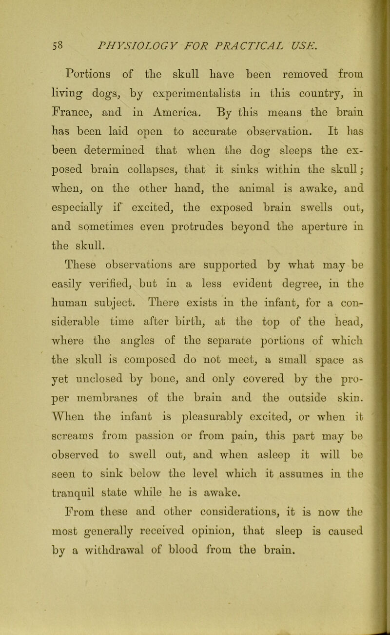 Portions of tlie skull have been removed from living dogs, by experimentalists in this country, in France, and in America. By this means the brain has been laid open to accurate observation. It has been determined that when the dog sleeps the ex- posed brain collapses, that it sinks within the skull; when, on the other hand, the animal is awake, and especially if excited, the exposed brain swells out, and sometimes even protrudes beyond the aperture in the skull. These observations are supported by what may be easily verified, but in a less evident degree, in the human subject. There exists in the infant, for a con- siderable time after birth, at the top of the head, where the angles of the separate portions of which the skull is composed do not meet, a small space as yet unclosed by bone, and only covered by the pro- per membranes of the brain and the outside skin. When the infant is pleasurably excited, or when it screams from passion or from pain, this part may be observed to swell out, and when asleep it will be seen to sink below the level which it assumes in the tranquil state while he is awake. From these and other considerations, it is now the most generally received opinion, that sleep is caused by a withdrawal of blood from the brain.
