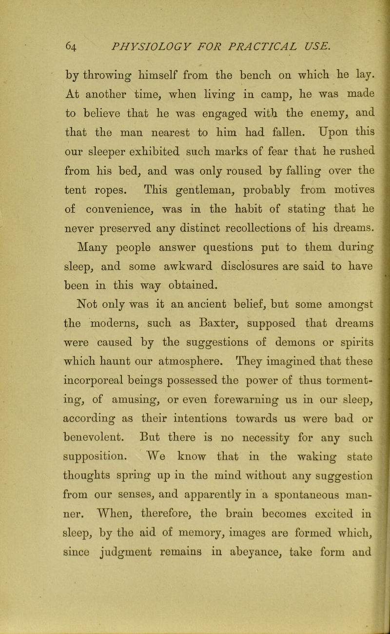 by throwing himself from the bench on which he lay. At another time, when living in camp, he was made to believe that he was engaged with the enemy, and that the man nearest to him had fallen. Upon this our sleeper exhibited such marks of fear that he rushed from his bed, and was only roused by falling over the tent ropes. This gentleman, probably from motives of convenience, was in the habit of stating that he never preserved any distinct recollections of his dreams. Many people answer questions put to them during sleep, and some awkward disclosures are said to have been in this way obtained. Not only was it an ancient belief, but some amongst the moderns, such as Baxter, supposed that dreams were caused by the suggestions of demons or spirits which haunt our atmosphere. They imagined that these incorporeal beings possessed the power of thus torment- ing, of amusing, or even forewarning us in our sleep, according as their intentions towards us were bad or benevolent. But there is no necessity for any such supposition. We know that in the waking state thoughts spring up in the mind without any suggestion from our senses, and apparently in a spontaneous man- ner. When, therefore, the brain becomes excited in sleep, by the aid of memory, images are formed which, since judgment remains in abeyance, take form and