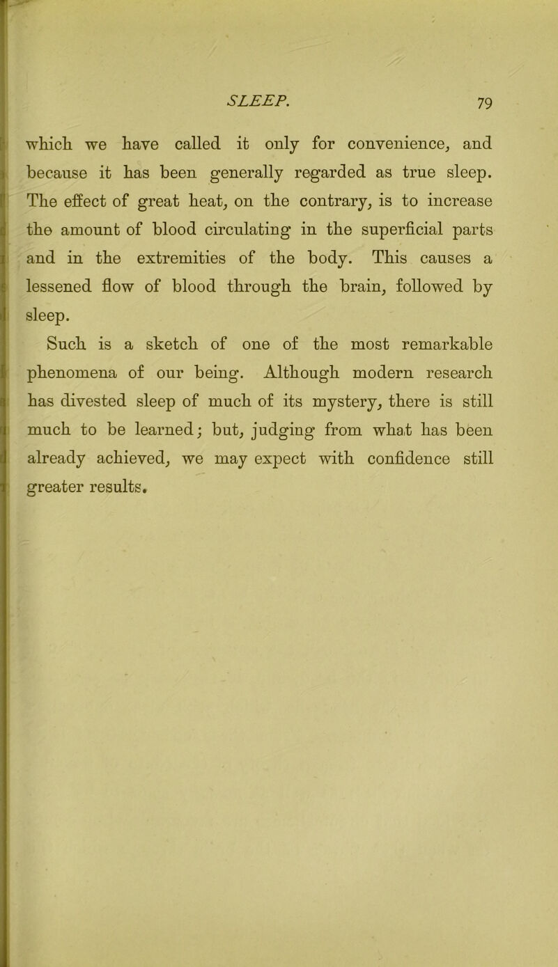 which we have called it only for convenience,, and because it has been generally regarded as true sleep. The effect of great heat, on the contrary, is to increase the amount of blood circulating in the superficial parts and in the extremities of the body. This causes a lessened flow of blood through the brain, followed by sleep. Such is a sketch of one of the most remarkable phenomena of our being. Although modern research has divested sleep of much of its mystery, there is still much to be learned; but, judging from wha.t has been already achieved, we may expect with confidence still greater results.