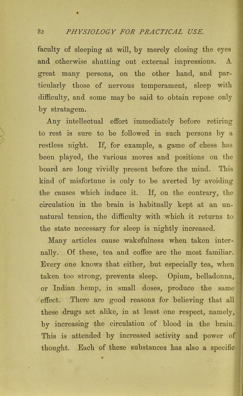 faculty of sleeping at will, by merely closing the eyes and otherwise shutting out external impressions. A great many persons, on the other hand, and par- ticularly those of nervous temperament, sleep with difficulty, and some may be said to obtain repose only by stratagem. Any intellectual effort immediately before retiring to rest is sure to be followed in such persons by a restless night. If, for example, a game of chess has been played, the various moves and positions on the board are long vividly present before the mind. This kind of misfortune is only to be averted by avoiding the causes which induce it. If, on the contrary, the ' circulation in the brain is habitually kept at an un- natural tension, the difficulty with which it returns to the state necessary for sleep is nightly increased. Many articles cause wakefulness when taken inter- nally. Of these, tea and coffee are the most familiar. Every one knows that either, but especially tea, when taken too strong, prevents sleep. Opium, belladonna, or Indian hemp, in small doses, produce the same effect. There are good reasons for believing that all these drugs act alike, in at least one respect, namely, by increasing the circulation of blood in the brain. This is attended by increased activity and power of thought. Each of these substances has also a specific