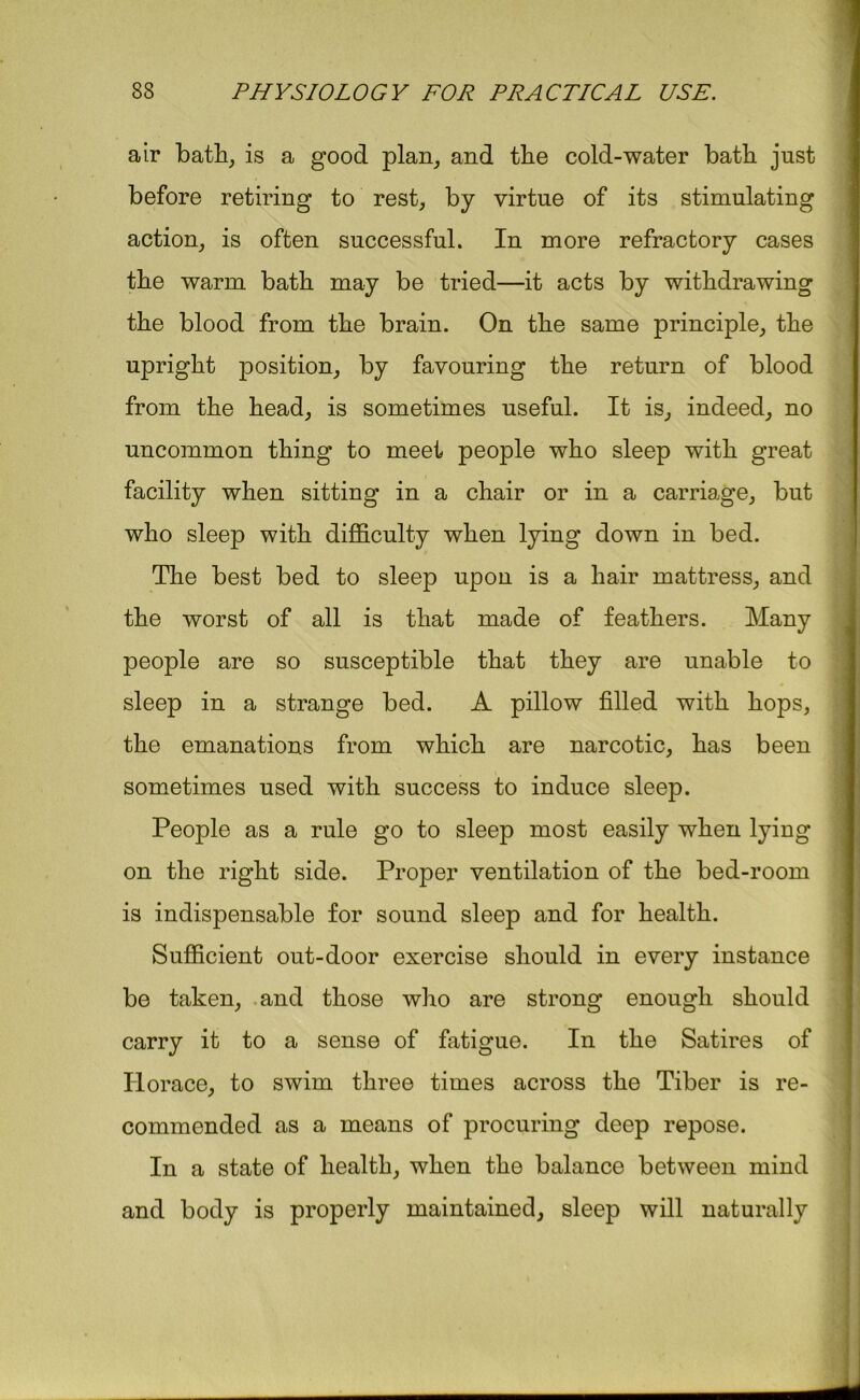 air bath, is a good plan, and the cold-water bath just before retiring to rest, by virtue of its stimulating action, is often successful. In more refractory cases the warm bath may be tried—it acts by withdrawing the blood from the brain. On the same principle, the upright position, by favouring the return of blood from the head, is sometimes useful. It is, indeed, no uncommon thing to meet people who sleep with great facility when sitting in a chair or in a carriage, but who sleep with difficulty when lying down in bed. The best bed to sleep upon is a hair mattress, and the worst of all is that made of feathers. Many people are so susceptible that they are unable to sleep in a strange bed. A pillow filled with hops, the emanations from which are narcotic, has been sometimes used with success to induce sleep. People as a rule go to sleep most easily when lying on the right side. Proper ventilation of the bed-room is indispensable for sound sleep and for health. Sufficient out-door exercise should in every instance be taken, and those who are strong enough should carry it to a sense of fatigue. In the Satires of Horace, to swim three times across the Tiber is re- commended as a means of procuring deep repose. In a state of health, when the balance between mind and body is properly maintained, sleep will naturally