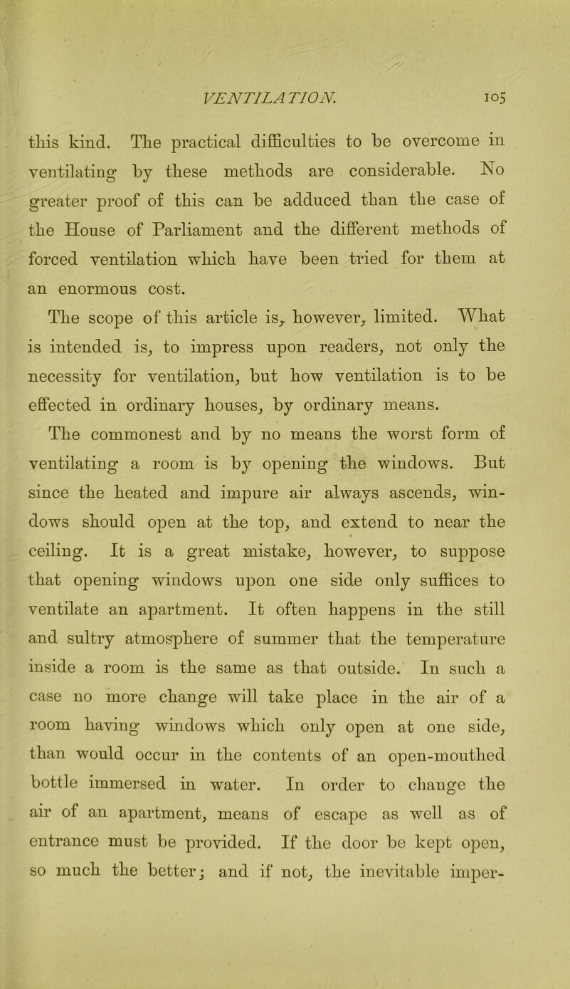 this kind. The practical difficulties to he overcome in ventilating by these methods are considerable. No greater proof of this can be adduced than the case of the House of Parliament and the different methods of forced ventilation which have been tried for them at an enormous cost. The scope of this article is, however, limited. What is intended is, to impress upon readers, not only the necessity for ventilation, but how ventilation is to be effected in ordinary houses, by ordinary means. The commonest and by no means the worst form of ventilating a room is by opening the windows. But since the heated and impure air always ascends, win- dows should open at the top, and extend to near the ceiling. It is a great mistake, however, to suppose that opening windows upon one side only suffices to ventilate an apartment. It often happens in the still and sultry atmosphere of summer that the temperature inside a room is the same as that outside. In such a case no more change will take place in the air of a room having windows which only open at one side, than would occur in the contents of an open-mouthed bottle immersed in water. In order to change the air of an apartment, means of escape as well as of entrance must be provided. If the door be kept open, so much the better; and if not, the inevitable imper-