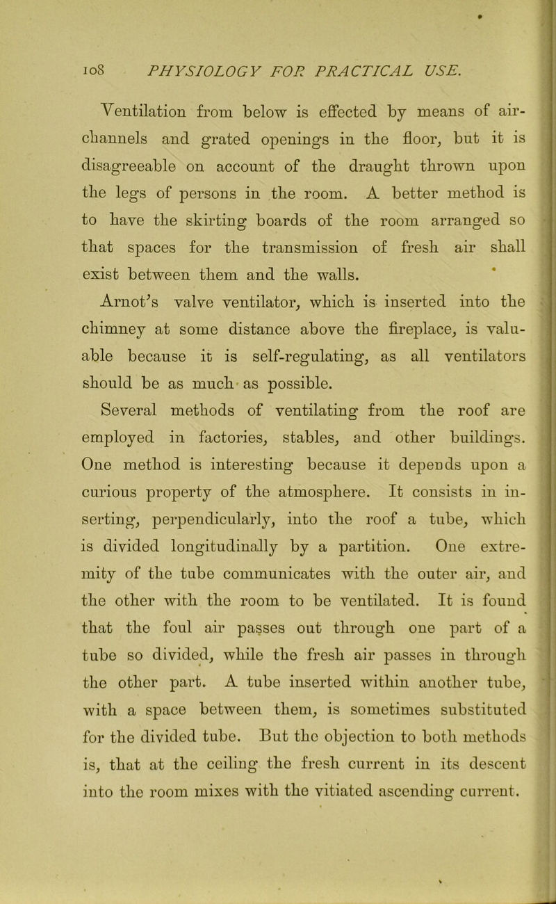 Ventilation from below is effected by means of air- cliannels and grated openings in the floor, but it is disagreeable on account of the draught thrown upon the legs of persons in the room. A better method is to have the skirting boards of the room arranged so that spaces for the transmission of fresh air shall exist between them and the walls. Arnoffs valve ventilator, which is inserted into the chimney at some distance above the fireplace, is valu- able because it is self-regulating, as all ventilators should be as much as possible. Several methods of ventilating from the roof are employed in factories, stables, and other buildings. One method is interesting because it depends upon a curious property of the atmosphere. It consists in in- serting, perpendicularly, into the roof a tube, which is divided longitudinally by a partition. One extre- mity of the tube communicates with the outer air, and the other with the room to be ventilated. It is found that the foul air passes out through one part of a tube so divided, while the fresh air passes in through the other part. A tube inserted within another tube, with a space between them, is sometimes substituted for the divided tube. But the objection to both methods is, that at the ceiling the fresh current in its descent into the room mixes with the vitiated ascending current.
