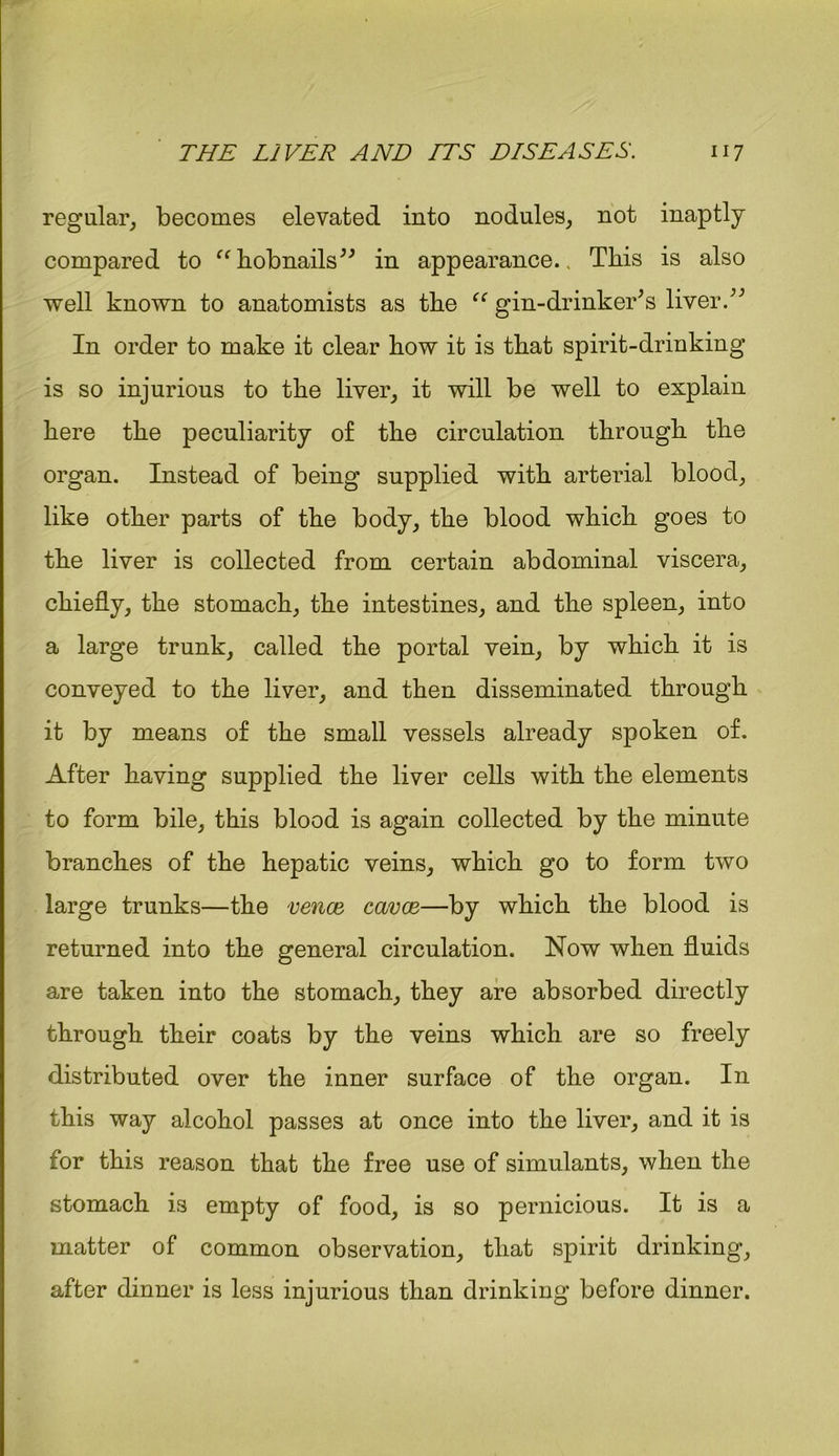 regular, becomes elevated into nodules, not inaptly compared to “ hobnails” in appearance.. This is also well known to anatomists as the “ gin-drinker’s liver.” In order to make it clear how it is that spirit-drinking is so injurious to the liver, it will be well to explain here the peculiarity o£ the circulation through the organ. Instead of being supplied with arterial blood, like other parts of the body, the blood which goes to the liver is collected from certain abdominal viscera, chiefly, the stomach, the intestines, and the spleen, into a large trunk, called the portal vein, by which it is conveyed to the liver, and then disseminated through it by means of the small vessels already spoken of. After having supplied the liver cells with the elements to form bile, this blood is again collected by the minute branches of the hepatic veins, which go to form two large trunks—the vence cavce—by which the blood is returned into the general circulation. Now when fluids are taken into the stomach, they are absorbed directly through their coats by the veins which are so freely distributed over the inner surface of the organ. In this way alcohol passes at once into the liver, and it is for this reason that the free use of simulants, when the stomach i3 empty of food, is so pernicious. It is a matter of common observation, that spirit drinking, after dinner is less injurious than drinking before dinner.