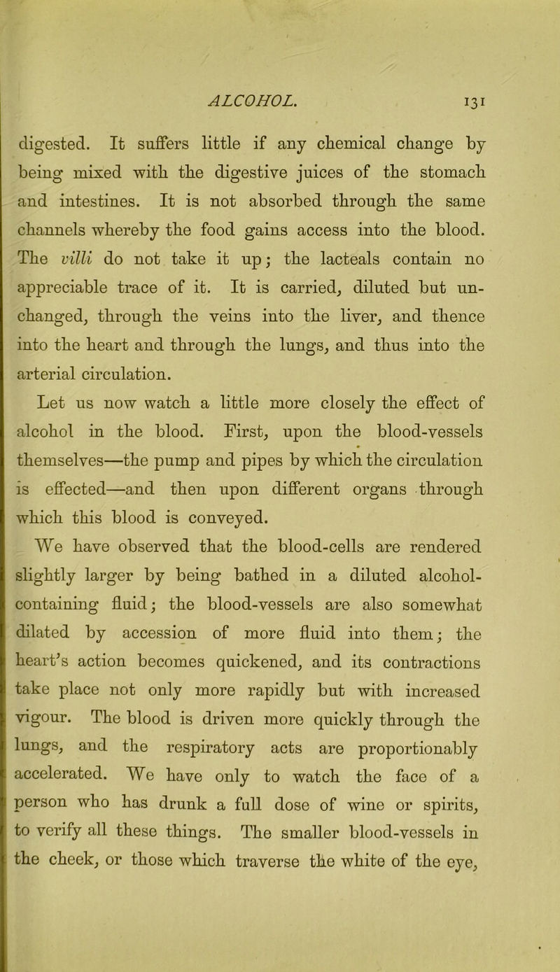 digested. It suffers little if any chemical change by being mixed with the digestive juices of the stomach and intestines. It is not absorbed through the same channels whereby the food gains access into the blood. The villi do not take it up; the lacteals contain no appreciable trace of it. It is carried, diluted but un- changed, through the veins into the liver, and thence into the heart and through the lungs, and thus into the arterial circulation. Let us now watch a little more closely the effect of alcohol in the blood. First, upon the blood-vessels themselves—the pump and pipes by which the circulation is effected—and then upon different organs through which this blood is conveyed. We have observed that the blood-cells are rendered slightly larger by being bathed in a diluted alcohol- containing fluid; the blood-vessels are also somewhat dilated by accession of more fluid into them; the heart’s action becomes quickened, and its contractions take place not only more rapidly but with increased vigour. The blood is driven more quickly through the lungs, and the respiratory acts are proportionably accelerated. We have only to watch the face of a person who has drunk a full dose of wine or spirits, to verify all these things. The smaller blood-vessels in the cheek, or those which traverse the white of the eye,