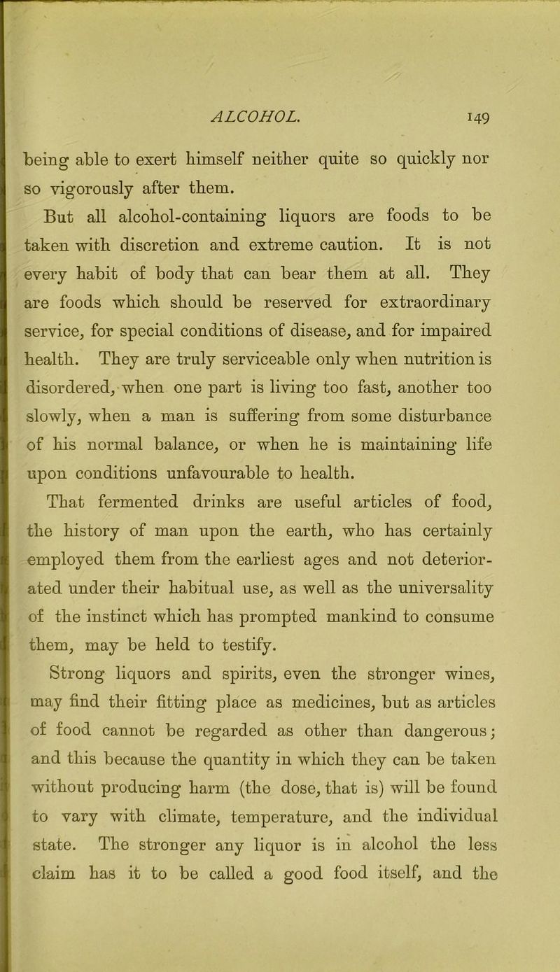 being able to exert himself neither quite so quickly nor so vigorously after them. But all alcohol-containing liquors are foods to be taken with discretion and extreme caution. It is not every habit of body that can bear them at all. They are foods which should be reserved for extraordinary service, for special conditions of disease, and for impaired health. They are truly serviceable only when nutrition is disordered, when one part is living too fast, another too slowly, when a man is suffering from some disturbance of his normal balance, or when he is maintaining life upon conditions unfavourable to health. That fermented drinks are useful articles of food, the history of man upon the earth, who has certainly employed them from the earliest ages and not deterior- ated under their habitual use, as well as the universality of the instinct which has prompted mankind to consume them, may be held to testify. Strong liquors and spirits, even the stronger wines, may find their fitting place as medicines, but as articles of food cannot be regarded as other than dangerous; and this because the quantity in which they can be taken without producing harm (the dose, that is) will be found to vary with climate, temperature, and the individual state. The stronger any liquor is in alcohol the less claim has it to be called a good food itself, and the