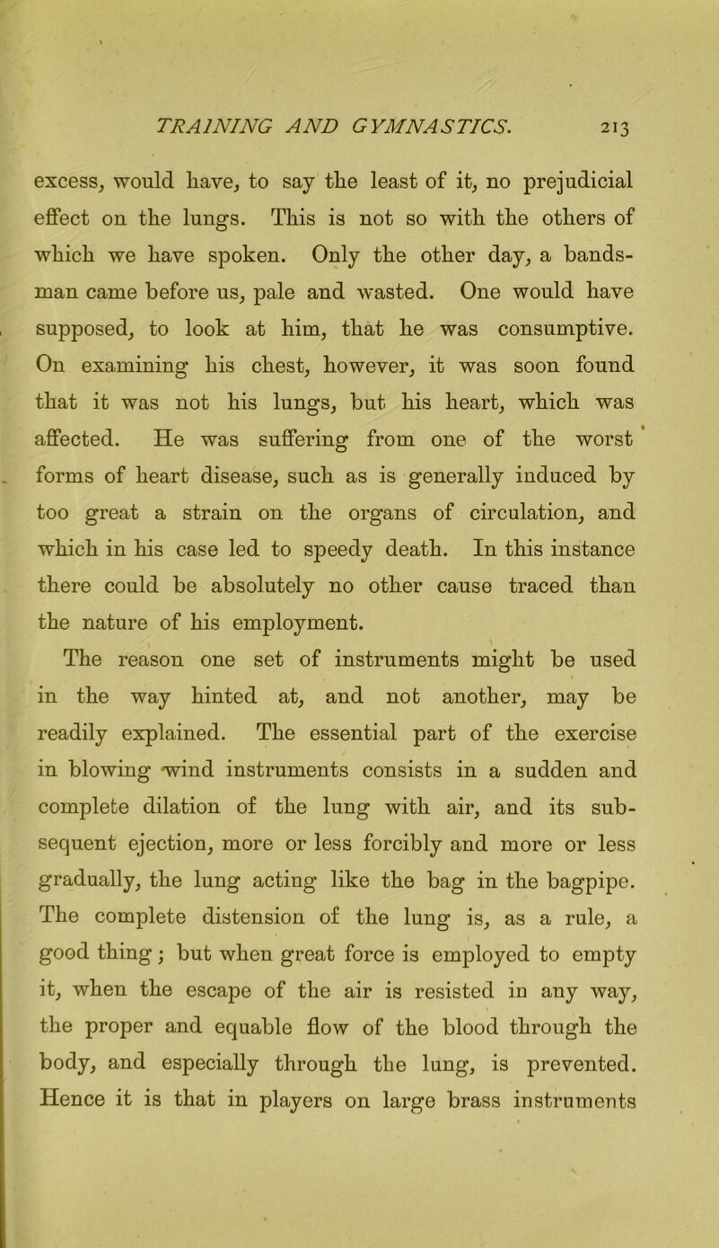 excess, would liave, to say the least of it, no prejudicial effect on the lungs. This is not so with the others of which we have spoken. Only the other day, a bands- man came before us, pale and wasted. One would have supposed, to look at him, that he was consumptive. On examining his chest, however, it was soon found that it was not his lungs, but his heart, which was affected. He was suffering from one of the worst forms of heart disease, such as is generally induced by too great a strain on the organs of circulation, and which in his case led to speedy death. In this instance there could be absolutely no other cause traced than the nature of his employment. \ The reason one set of instruments might be used in the way hinted at, and not another, may be readily explained. The essential part of the exercise in blowing wind instruments consists in a sudden and complete dilation of the lung with air, and its sub- sequent ejection, more or less forcibly and more or less gradually, the lung acting like the bag in the bagpipe. The complete distension of the lung is, as a rule, a good thing ; but when great force is employed to empty it, when the escape of the air is resisted in any way, the proper and equable flow of the blood through the body, and especially through the lung, is prevented. Hence it is that in players on large brass instruments