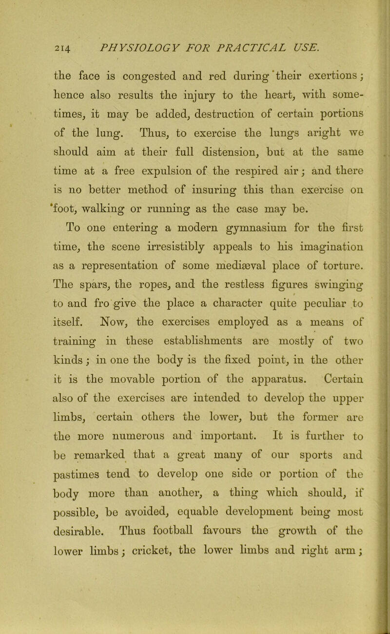 the face is congested and red during their exertions; hence also results the injury to the heart, with some- times, it may be added, destruction of certain portions of the lung. Thus, to exercise the lungs aright we should aim at their full distension, but at the same time at a free expulsion of the respired air; and there is no better method of insuring this than exercise on ‘foot, walking or running as the case may be. To one entering a modern gymnasium for the first time, the scene irresistibly appeals to his imagination as a representation of some mediaeval place of torture. The spars, the ropes, and the restless figures swinging 9 to and fro give the place a character quite peculiar to itself. Now, the exercises employed as a means of training in these establishments are mostly of two kinds; in one the body is the fixed point, in the other it is the movable portion of the apparatus. Certain also of the exercises are intended to develop the upper limbs, certain others the lower, but the former are the more numerous and important. It is further to be remarked that a great many of our sports and pastimes tend to develop one side or portion of the body more than another, a thing which should, if possible, be avoided, equable development being most desirable. Thus football favours the growth of the lower limbs; cricket, the lower limbs and right arm;