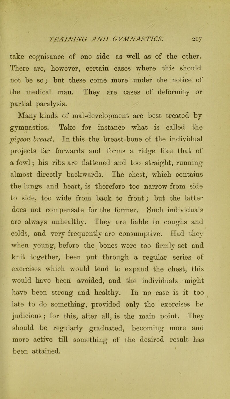 take cognisance of one side as well as of tlie other. There are, however, certain cases where this should not he so; but these come more under the notice of the medical man. They are cases of deformity or partial paralysis. Many kinds of mal-development are best treated by gymnastics. Take for instance what is called the pigeon breast. In this the breast-bone of the individual projects far forwards and forms a ridge like that of a fowl; his ribs are flattened and too straight, running almost directly backwards. The chest, which contains the lungs and heart, is therefore too narrow from side to side, too wide from back to front; but the latter does not compensate for the former. Such individuals are always unhealthy. They are liable to coughs and colds, and very frequently are consumptive. Had they when young, before the bones were too firmly set and knit together, been put through a regular series of exercises which would tend to expand the chest, this would have been avoided, and the individuals might have been strong and healthy. In no case is it too late to do something, provided only the exercises be judicious; for this, after all, is the main point. They should be regularly graduated, becoming more and more active till something of the desired result has been attained.