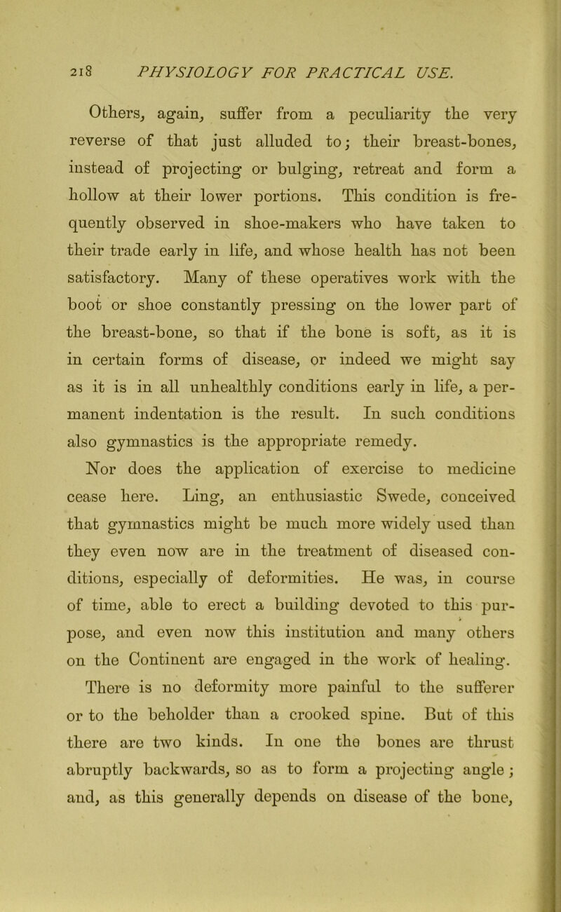 Others, again, suffer from a peculiarity the very reverse of that just alluded to; their breast-bones, instead of projecting or bulging, retreat and form a hollow at their lower portions. This condition is fre- quently observed in shoe-makers who have taken to their trade early in life, and whose health has not been satisfactory. Many of these operatives work with the boot or shoe constantly pressing on the lower part of the breast-bone, so that if the bone is soft, as it is in certain forms of disease, or indeed we might say as it is in all unhealthly conditions early in life, a per- manent indentation is the result. In such conditions also gymnastics is the appropriate remedy. Nor does the application of exercise to medicine cease here. Ling, an enthusiastic Swede, conceived that gymnastics might be much more widely used than they even now are in the treatment of diseased con- ditions, especially of deformities. He was, in course of time, able to erect a building devoted to this pur- pose, and even now this institution and many others on the Continent are engaged in the work of healing. There is no deformity more painful to the sufferer or to the beholder than a crooked spine. But of this there are two kinds. In one the bones are thrust abruptly backwards, so as to form a projecting angle ; and, as this generally depends on disease of the bone,