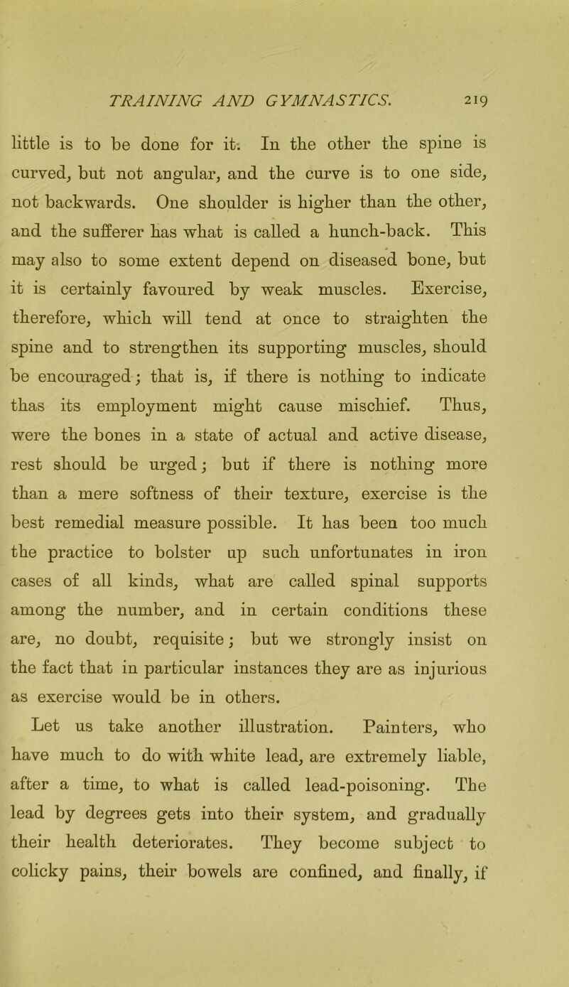little is to be done for it. In tlie other the spine is curved, but not angular, and the curve is to one side, not backwards. One shoulder is higher than the other, and the sufferer has what is called a hunch-back. This « may also to some extent depend on diseased bone, but it is certainly favoured by weak muscles. Exercise, therefore, which will tend at once to straighten the spine and to strengthen its supporting muscles, should be encouraged ; that is, if there is nothing to indicate thas its employment might cause mischief. Thus, were the bones in a state of actual and active disease, rest should be urged; but if there is nothing more than a mere softness of their texture, exercise is the best remedial measure possible. It has been too much the practice to bolster up such unfortunates in iron cases of all kinds, what are called spinal supports among the number, and in certain conditions these are, no doubt, requisite; but we strongly insist on the fact that in particular instances they are as injurious as exercise would be in others. Let us take another illustration. Painters, who have much to do with white lead, are extremely liable, after a time, to what is called lead-poisoning. The lead by degrees gets into their system, and gradually their health deteriorates. They become subject to colicky pains, their bowels are confined, and finally, if