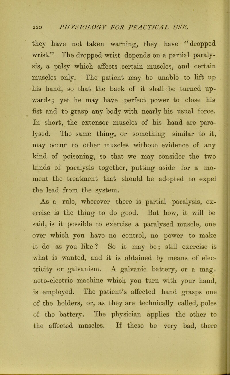 they have not taken warning, they have <c dropped wrist.” The dropped wrist depends on a partial paraly- sis, a palsy which affects certain muscles, and certain muscles only. The patient may be unable to lift up his hand, so that the back of it shall be turned up- wards ; yet he may have perfect power to close his fist and to grasp any body with nearly his usual force. In short, the extensor muscles of his hand are para- lysed. The same thing, or something similar to it, may occur to other muscles without evidence of any kind of poisoning, so that we may consider the two kinds of paralysis together, putting aside for a mo- ment the treatment that should be adopted to expel the lead from the system. As a rule, wherever there is partial paralysis, ex- ercise is the thing to do good. But how, it will be said, is it possible to exercise a paralysed muscle, one over which you have no control, no power to make it do as you like ? So it may be; still exercise is what is wanted, and it is obtained by means of elec- tricity or galvanism. A galvanic battery, or a mag- neto-electric machine which you turn with your hand, is employed. The patient's affected hand grasps one of the holders, or, as they are technically called, poles of the battery. The physician applies the other to the affected muscles. If these be very bad, there