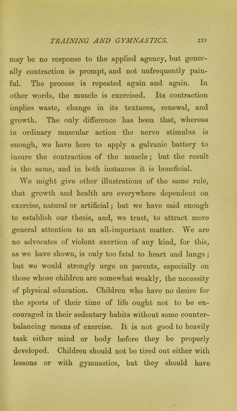 may be no response to the applied agency, but gener- ally contraction is prompt, and not unfrequently pain- ful. The process is repeated again and again. In other words, the muscle is exercised. Its contraction implies waste, change in its textures, renewal, and growth. The only difference has been that, whereas in ordinary muscular action the nerve stimulus is enough, we have here to apply a galvanic battery to insure the contraction of the muscle; but the result is the same, and in both instances it is beneficial. We might give other illustrations of the same rule, that growth and health are everywhere dependent on exercise, natural or artificial; but we have said enough to establish our thesis, and, we trust, to attract more general attention to an all-important matter. We are no advocates of violent exertion of any kind, for this, as we have shown, is only too fatal to heart and lungs; but we would strongly urge on parents, especially on those whose children are somewhat weakly, the necessity of physical education. Children who have no desire for the sports of their time of life ought not to be en- couraged in their sedentary habits without some counter- balancing means of exercise. It is not good to heavily task either mind or body before they be properly developed. Children should not be tired out either with lessons or with gymnastics, but they should have