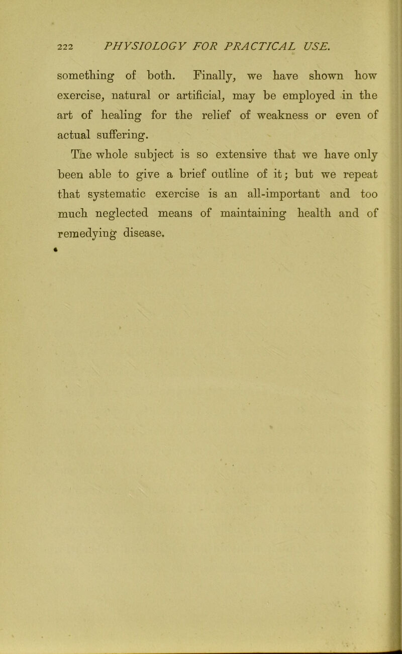 something of both. Finally, we have shown how exercise, natural or artificial, may be employed in the art of healing for the relief of weakness or even of actual suffering. The whole subject is so extensive that we have only been able to give a brief outline of it; but we repeat that systematic exercise is an all-important and too much neglected means of maintaining health and of remedying disease.