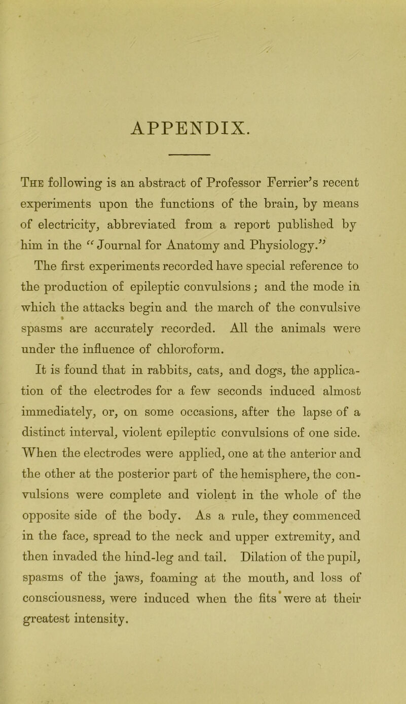 APPENDIX. The following is an abstract of Professor FerriePs recent experiments upon tlie functions of tlie brain, by means of electricity, abbreviated from a report published by him in the “ Journal for Anatomy and Physiology.^ The first experiments recorded have special reference to the production of epileptic convulsions; and the mode in which the attacks begin and the march of the convulsive spasms are accurately recorded. All the animals were under the influence of chloroform. It is found that in rabbits, cats, and dogs, the applica- tion of the electrodes for a few seconds induced almost immediately, or, on some occasions, after the lapse of a distinct interval, violent epileptic convulsions of one side. When the electrodes were applied, one at the anterior and the other at the posterior part of the hemisphere, the con- vulsions were complete and violent in the whole of the opposite side of the body. As a rule, they commenced in the face, spread to the neck and upper extremity, and then invaded the hind-leg and tail. Dilation of the pupil, spasms of the jaws, foaming at the mouth, and loss of consciousness, were induced when the fits were at their greatest intensity.