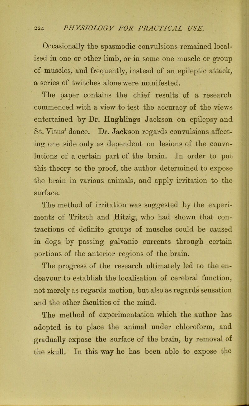 Occasionally the spasmodic convulsions remained local- ised in one or other limb, or in some one muscle or group of muscles, and frequently, instead of an epileptic attack, a series of twitches alone were manifested. The paper contains the chief results of a research commenced with a view to test the accuracy of the views entertained by Dr. Hughlings Jackson on epilepsy and St. Vitus* dance. Dr. Jackson regards convulsions affect- ing one side only as dependent on lesions of the convo- lutions of a certain part of the brain. In order to put this theory to the proof, the author determined to expose the brain in various animals, and apply irritation to the surface. The method of irritation was suggested by the experi- ments of Tritsch and Hitzig, who had shown that con- tractions of definite groups of muscles could be caused in dogs by passing galvanic currents through certain portions of the anterior regions of the brain. The progress of the research ultimately led to the en- deavour to establish the localisation of cerebral function, not merely as regards motion, but also as regards sensation and the other faculties of the mind. The method of experimentation which the author has adopted is to place the animal under chloroform, and gradually expose the surface of the brain, by removal of the skull. In this way he has been able to expose the