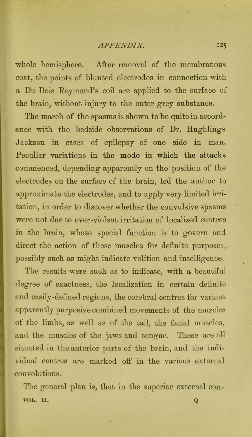 whole hemisphere. After removal of the membranous coat, the points of blunted electrodes in connection with a Du Bois Raymond’s coil are applied to the surface of the brain, without injury to the outer grey substance. The march of the spasms is shown to be quite in accord- ance with the bedside observations of Dr. Hughlings Jackson in cases of epilepsy of one side in man. Peculiar variations in the mode in which the attacks commenced, depending apparently on the position of the electrodes on the surface of the brain, led the author to approximate the electrodes, and to apply very limited irri- tation, in order to discover whether the convulsive spasms were not due to over-violent irritation of localized centres in the brain, whose special function is to govern and direct the action of these muscles for definite purposes, possibly such as might indicate volition and intelligence. The results were such as to indicate, with a beautiful degree of exactness, the localization in certain definite and easily-defined regions, the cerebral centres for various apparently purposive combined movements of the muscles of the limbs, as well as of the tail, the facial muscles, and the muscles of the jaws and tongue. These are all situated in the anterior parts of the brain, and the indi- vidual centres are marked off in the various external convolutions. The general plan is, that in the superior external con- VOL. II. Q