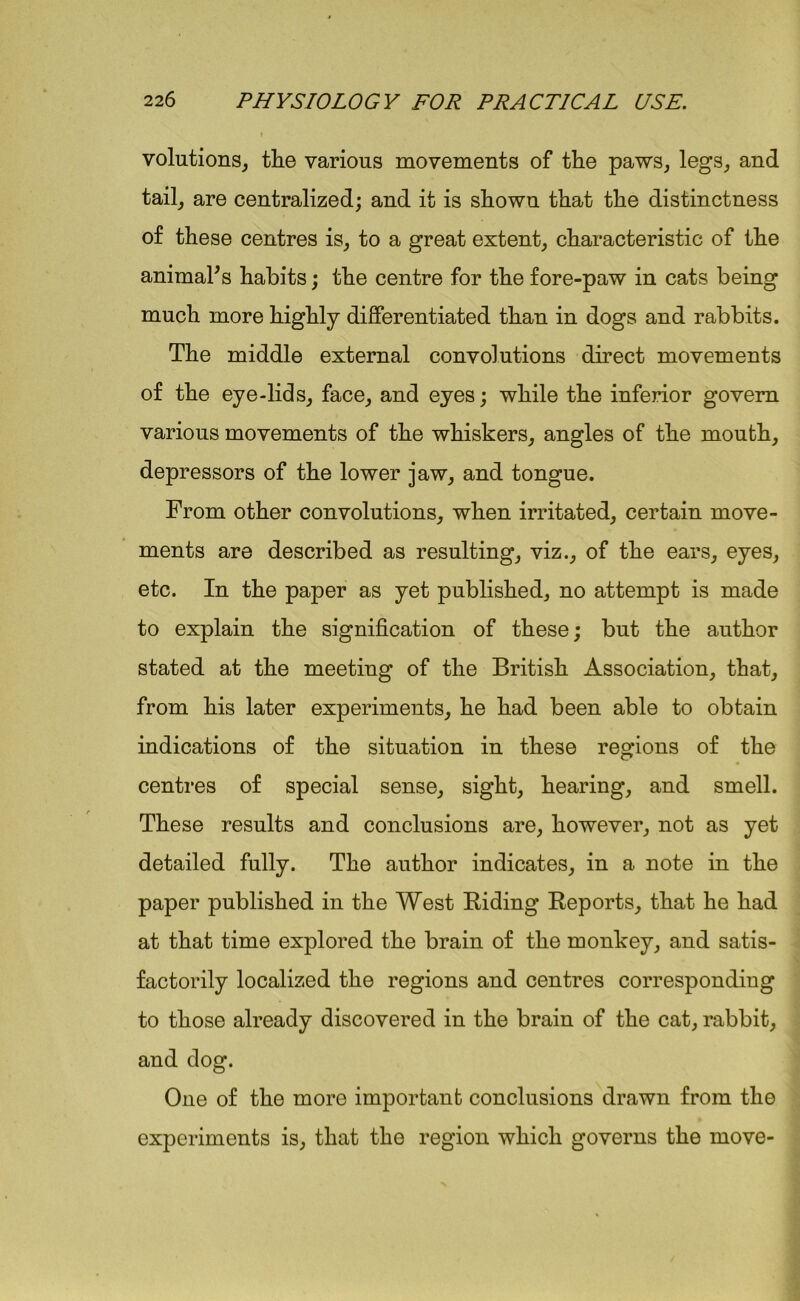 volutions, tlie various movements of the paws, legs, and tail, are centralized; and it is shown that the distinctness of these centres is, to a great extent, characteristic of the animahs habits; the centre for the fore-paw in cats being much more highly differentiated than in dogs and rabbits. The middle external convolutions direct movements of the eye-lids, face, and eyes; while the inferior govern various movements of the whiskers, angles of the mouth, depressors of the lower jaw, and tongue. From other convolutions, when irritated, certain move- ments are described as resulting, viz., of the ears, eyes, etc. In the paper as yet published, no attempt is made to explain the signification of these; but the author stated at the meeting of the British Association, that, from his later experiments, he had been able to obtain indications of the situation in these regions of the centres of special sense, sight, hearing, and smell. These results and conclusions are, however, not as yet detailed fully. The author indicates, in a note in the paper published in the West Riding Reports, that he had at that time explored the brain of the monkey, and satis- factorily localized the regions and centres corresponding to those already discovered in the brain of the cat, rabbit, and dog. One of the more important conclusions drawn from the experiments is, that the region which governs the move-