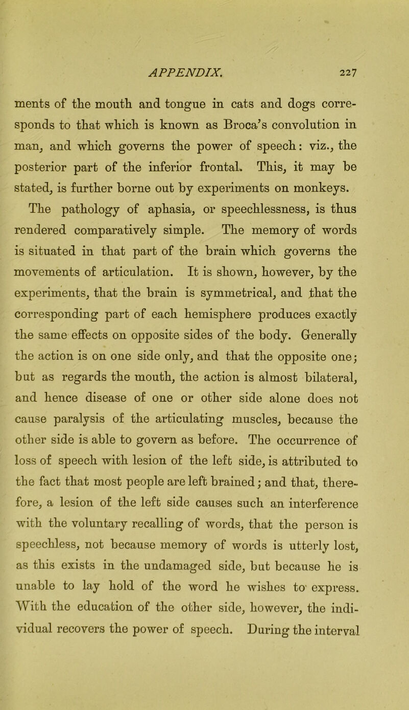 ments of tlie mouth and tongue in cats and dogs corre- sponds to that which is known as Broca’s convolution in man, and which governs the power of speech: viz., the posterior part of the inferior frontal. This, it may be stated, is further borne out by experiments on monkeys. The pathology of aphasia, or speechlessness, is thus rendered comparatively simple. The memory of words is situated in that part of the brain which governs the movements of articulation. It is shown, however, by the experiments, that the brain is symmetrical, and that the corresponding part of each hemisphere produces exactly the same effects on opposite sides of the body. Generally the action is on one side only, and that the opposite one; but as regards the mouth, the action is almost bilateral, and hence disease of one or other side alone does not cause paralysis of the articulating muscles, because the other side is able to govern as before. The occurrence of loss of speech with lesion of the left side, is attributed to the fact that most people are left brained; and that, there- fore, a lesion of the left side causes such an interference with the voluntary recalling of words, that the person is speechless, not because memory of words is utterly lost, as this exists in the undamaged side, but because he is unable to lay hold of the word he wishes to- express. With the education of the other side, however, the indi- vidual recovers the power of speech. During the interval