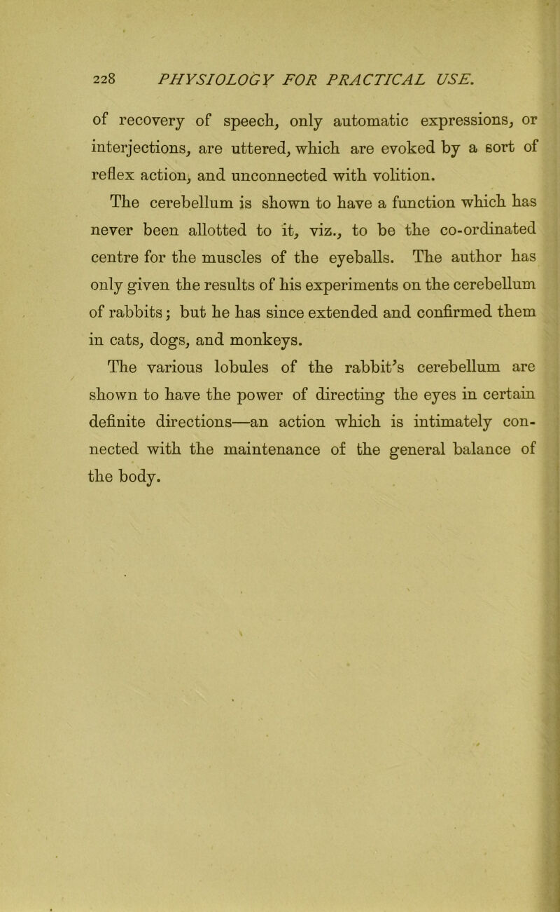 of recovery of speech, only automatic expressions, or interjections, are uttered, which are evoked by a sort of reflex action, and unconnected with volition. The cerebellum is shown to have a function which has never been allotted to it, viz., to be the co-ordinated centre for the muscles of the eyeballs. The author has only given the results of his experiments on the cerebellum of rabbits; but he has since extended and confirmed them in cats, dogs, and monkeys. The various lobules of the rabbit's cerebellum are shown to have the power of directing the eyes in certain definite directions—an action which is intimately con- nected with the maintenance of the general balance of the body.