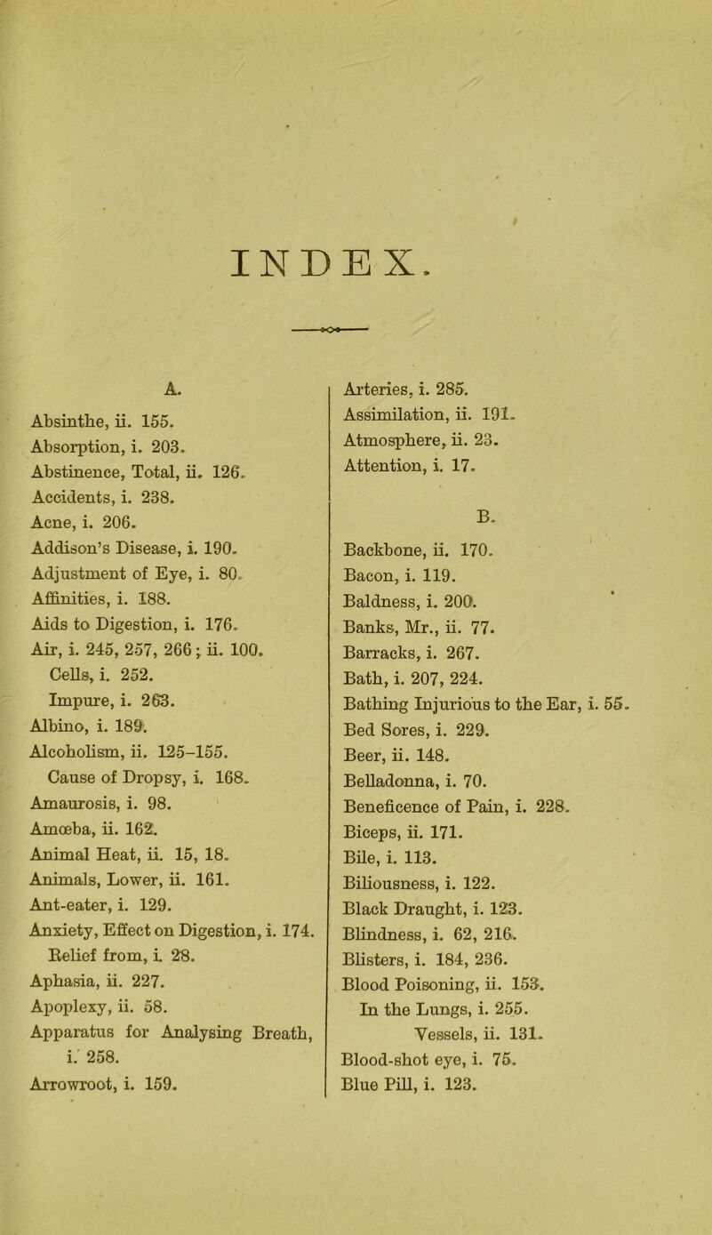 INDEX A. Absinthe, ii. 155. Absorption, i. 203, Abstinence, Total, ii. 126. Accidents, i. 238. Acne, i. 206. Addison’s Disease, i. 190. Adjustment of Eye, i. 80. Affinities, i. 188. Aids to Digestion, i. 176. Air, i. 245, 257, 266; ii. 100. Cells, i. 252. Impure, i. 263. Albino, i. 189. Alcoholism, ii. 125-155. Cause of Dropsy, i. 168. Amaurosis, i. 98. Amoeba, ii. 162. Animal Heat, ii. 15, 18. Animals, Lower, ii. 161. Ant-eater, i. 129. Anxiety, Effect on Digestion, i. 174. Belief from, i. 23. Aphasia, ii. 227. Apoplexy, ii. 58. Apparatus for Analysing Breath, i.' 258. Arteries, i. 285. Assimilation, ii. 191. Atmosphere, ii. 23. Attention, i. 17. B. Backbone, ii. 170. Bacon, i. 119. Baldness, i. 200. Banks, Mr., ii. 77. Barracks, i. 267. Bath, i. 207, 224. Bathing Injurious to the Ear, i. 55. Bed Sores, i. 229. Beer, ii. 148, Belladonna, i. 70. Beneficence of Pain, i. 228. Biceps, ii. 171. Bile, i. 113. Biliousness, i. 122. Black Draught, i. 123. Blindness, i. 62, 216. Blisters, i. 184, 236. Blood Poisoning, ii. 153. In the Lungs, i. 255. Vessels, ii. 131. Blood-shot eye, i. 75.