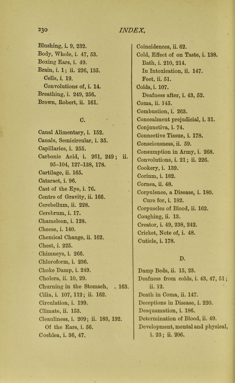 Blushing, i. 9, 232. Body, Whole, i. 47, 53. Boxing Ears, i. 49. Brain, i. 1; ii. 226, 135. Cells, i. 19. Convolutions of, i. 14. Breathing, i. 249, 256. Brown, Bobert, ii. 161. C. Canal Alimentary, i. 152. Canals, Semicircular, i. 35. Capillaries, i. 255. Carbonic Acid, i. 261, 249; ii. 95-104, 127-138, 178. Cartilage, ii. 165. Cataract, i. 96. Cast of the Eye, i. 76. Centre of Gravity, ii. 166. Cerebellum, ii. 228. Cerebrum, i. 17. Chameleon, i. 128. Cheese, i. 140. Chemical Change, ii. 162. Chest, i. 225. Chimneys, i. 266. Chloroform, i. 236. Choke Damp, i. 249. Cholera, ii. 10, 29. Churning in the Stomach, . 163. Cilia, i. 107, 112; ii. 162. Circulation, i. 199. Climate, ii. 153. Cleanliness, i. 209; ii. 183, 192. Of the Ears, i. 56. Cochlea, i. 36, 47. Coincidences, ii. 62. Cold, Effect of on Taste, i. 138. Bath, i. 210, 214. In Intoxication, ii. 147. Feet, ii. 51. Colds, i. 107. Deafness after, i. 43, 52. Coma, ii. 145. Combustion, i. 263. Concealment prejudicial, i. 31. Conjunctiva, i. 74. Connective Tissue, i. 178. Consciousness, ii. 59. Consumption in Army, i. 268. Convolutions, i. 21; ii. 226. Cookery, i. 139. Corium, i. 182. Cornea, ii. 48. Corpulence, a Disease, i. 180. Cure for, i. 182. Corpuscles of Blood, ii. 162. Coughing, ii. 13. Creator, i. 49, 238, 242. Cricket, Note of, i. 48. Cuticle, i. 178. D. Damp Beds, ii. 15, 23. Deafness from colds, i. 43, 47, 51; ii. 12. Death in Coma, ii. 147. Deceptions in Disease, i. 220. Desquamation, i. 186. Determination of Blood, ii. 49. Development, mental and physical, i. 23; ii. 206.