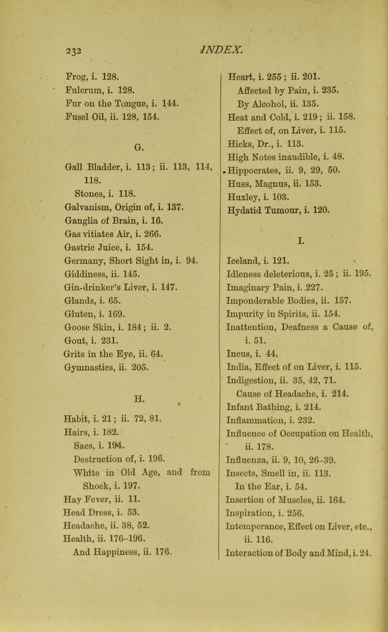 Frog, i. 128. Fulcrum, i. 128. Fur on the Tongue, i. 144. Fusel Oil, ii. 128, 154. G. Gall Bladder, i. 113; ii. 113, 114, 118. Stones, i. 118. Galvanism, Origin of, i. 137. Ganglia of Brain, i. 16. Gas vitiates Air, i. 266. Gastric Juice, i. 154. Germany, Short Sight in, i. 94. Giddiness, ii. 145. Gin-drinker’s Liver, i. 147. Glands, i. 65. Gluten, i. 169. Goose Skin, i. 184; ii. 2. Gout, i. 231. Grits in the Eye, ii. 64. Gymnastics, ii. 205. H. % Habit, i. 21; ii. 72, 81. Hairs, i. 182. Sacs, i. 194. Destruction of, i. 196. White in Old Age, and from Shock, i. 197. Hay Fever, ii. 11. Head Dress, i. 53. Headache, ii. 38, 52. Health, ii. 176-196. And Happiness, ii. 176. Heart, i. 255 ; ii. 201. Affected by Pain, i. 235. By Alcohol, ii. 135. Heat and Cold, i. 219 ; ii. 158. Effect of, on Liver, i. 115. Hacks, Dr., i. 113. High Notes inaudible, i. 48. .Hippocrates, ii. 9, 29, 50. Huss, Magnus, ii. 153. Huxley, i. 103. Hydatid Tumour, i. 120. I. Iceland, i. 121. Idleness deleterious, i. 25 ; ii. 195. Imaginary Pain, i. 227. Imponderable Bodies, ii. 157. Impurity in Spirits, ii. 154. Inattention, Deafness a Cause of, i. 51. Incus, i. 44. India, Effect of on Liver, i. 115. Indigestion, ii. 35, 42, 71. Cause of Headache, i. 214. Infant Bathing, i. 214. Inflammation, i. 232. Influence of Occupation on Health, ii. 178. Influenza, ii. 9, 10, 26-39. Insects, Smell in, ii. 113. In the Ear, i. 54. Insertion of Muscles, ii. 164. Inspiration, i. 256. Intemperance, Effect on Liver, etc., ii. 116. Interaction of Body and Mind, i. 24.