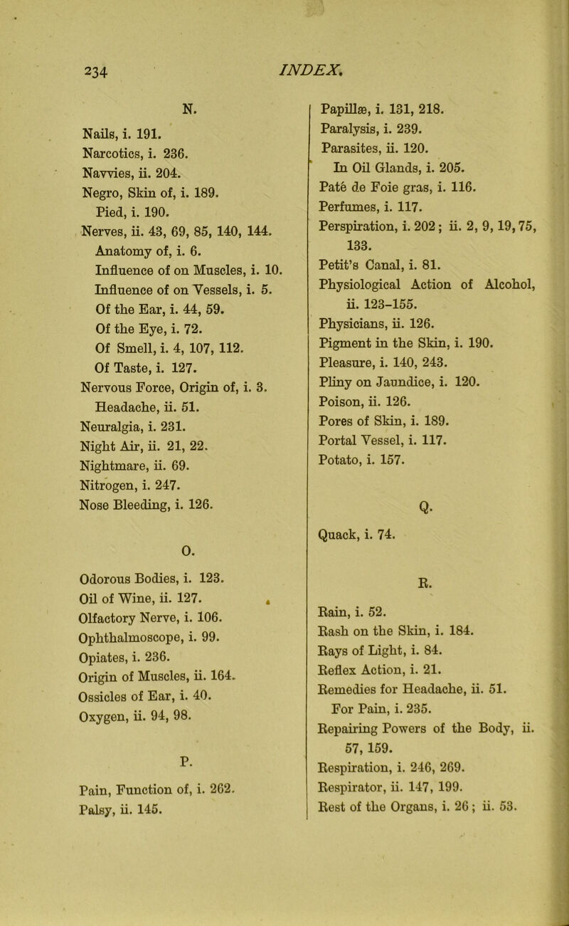 N. Nails, i. 191. Narcotics, i. 236. Navvies, ii. 204. Negro, Skin of, i. 189. Pied, i. 190. Nerves, ii. 43, 69, 85, 140, 144. Anatomy of, i. 6. Influence of on Muscles, i. 10. Influence of on Vessels, i. 5. Of the Ear, i. 44, 59. Of the Eye, i. 72. Of Smell, i. 4, 107, 112. Of Taste, i. 127. Nervous Force, Origin of, i. 3. Headache, ii. 51. Neuralgia, i. 231. Night Air, ii. 21, 22. Nightmare, ii. 69. Nitrogen, i. 247. Nose Bleeding, i. 126. O. Odorous Bodies, i. 123. Oil of Wine, ii. 127. * Olfactory Nerve, i. 106. Ophthalmoscope, i. 99. Opiates, i. 236. Origin of Muscles, ii. 164. Ossicles of Ear, i. 40. Oxygen, ii. 94, 98. P. Pain, Function of, i. 262. Palsy, ii. 145. Papillas, i. 131, 218. Paralysis, i. 239. Parasites, ii. 120. In Oil Glands, i. 205. Pate de Foie gras, i. 116. Perfumes, i. 117. Perspiration, i. 202; ii. 2, 9,19,75, 133. Petit’s Canal, i. 81. Physiological Action of Alcohol, ii. 123-155. Physicians, ii. 126. Pigment in the Skin, i. 190. Pleasure, i. 140, 243. Pliny on Jaundice, i. 120. Poison, ii. 126. Pores of Skin, i. 189. Portal Vessel, i. 117. Potato, i. 157. Q. Quack, i. 74. R. Rain, i. 52. Rash on the Skin, i. 184. Rays of Light, i. 84. Reflex Action, i. 21. Remedies for Headache, ii. 51. For Pain, i. 235. Repairing Powers of the Body, ii. 57, 159. Respiration, i. 246, 269. Respirator, ii. 147, 199. Rest of the Organs, i. 26 ; ii. 53.