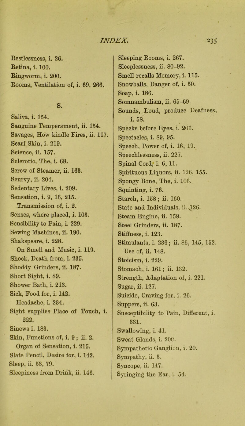 Restlessness, i. 26. Retina, i. 100. Ringworm, i. 200. Rooms, Ventilation of, i. 69, 266. S. Saliva, i. 154. Sanguine Temperament, ii. 154. Savages, How kindle Fires, ii. 117. Scarf Skin, i. 219. Science, ii. 157. Sclerotic, The, i. 68. Screw of Steamer, ii. 163. Scurvy, ii. 204. Sedentary Lives, i. 209. Sensation, i. 9, 16, 215. Transmission of, i. 2. Senses, where placed, i. 103. Sensibility to Pain, i. 229. Sewing Machines, ii. 190. Shakspeare, i. 228. On Smell and Music, i. 119. Shock, Death from, i. 235. Shoddy Grinders, ii. 187. Short Sight, i. 89. Shower Bath, i. 213. Sick, Food for, i. 142. Headache, i. 234. Sight supplies Place of Touch, i. 222. Sinews i. 183. Skin, Functions of, i. 9 ; ii. 2. Organ of Sensation, i. 215. Slate Pencil, Desire for, i. 142. Sleep, ii. 53, 79. Sleepiness from Drink, ii. 146. Sleeping Rooms, i. 267. Sleeplessness, ii. 80-92. Smell recalls Memory, i. 115. Snowballs, Danger of, i. 50. Soap, i. 186. Somnambulism, ii. 65-69. Sounds, Loud, produce Deafness, i. 58. Specks before Eyes, i. 206. Spectacles, i. 89, 95. Speech, Power of, i. 16, 19. Speechlessness, ii. 227. Spinal Cord, i. 6, 11. Spirituous Liquors, ii. 126, 155. Spongy Bone, The, i. 106. Squinting, i. 76. Starch, i. 158 ; ii. 160. State and Individuals, ii.426. Steam Engine, ii. 158. Steel Grinders, ii. 187. Stiffness, i. 123. Stimulants, i. 236; ii. 86, 145, 152. Use of, ii. 148. Stoicism, i. 229. Stomach, i. 161; ii. 132. Strength, Adaptation of, i. 221. Sugar, ii. 127. Suicide, Craving for, i. 26. Suppers, ii. 63. Susceptibility to Pain, Different, i. 331. Swallowing, i. 41. Sweat Glands, i. 200. Sympathetic Ganglion, i. 20. Sympathy, ii. 3. Syncope, ii. 147. Syringing the Ear, i. 54.
